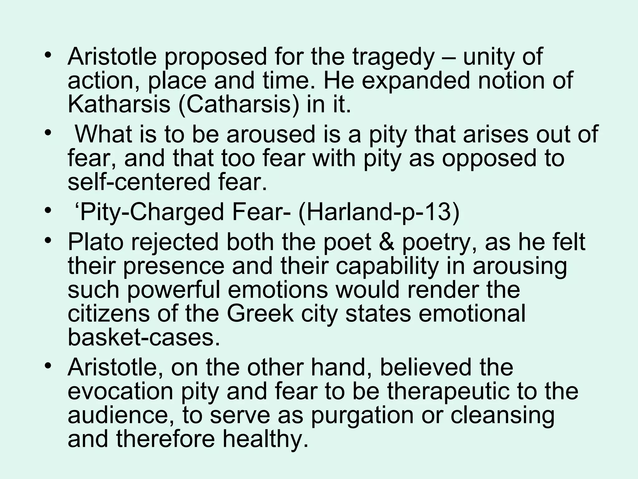 Aristotle proposed for the tragedy – unity of action, place and time. He expanded notion of Katharsis (Catharsis) in it. What is to be aroused is a pity that arises out of fear, and that too fear with pity as opposed to self-centered fear. ‘ Pity-Charged Fear- (Harland-p-13) Plato rejected both the poet & poetry, as he felt their presence and their capability in arousing such powerful emotions would render the citizens of the Greek city states emotional basket-cases.  Aristotle, on the other hand, believed the evocation pity and fear to be therapeutic to the audience, to serve as purgation or cleansing and therefore healthy.  