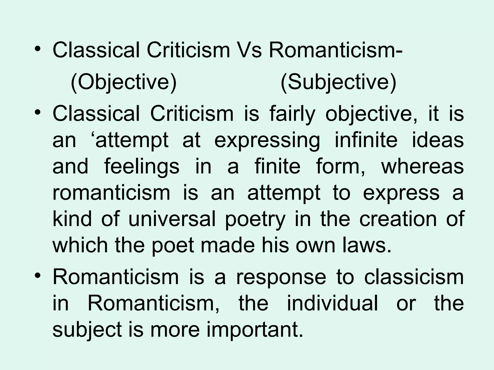 Classical Criticism Vs Romanticism- (Objective)  (Subjective) Classical Criticism is fairly objective, it is an ‘attempt at expressing infinite ideas and feelings in a finite form, whereas romanticism is an attempt to express a kind of universal poetry in the creation of which the poet made his own laws.  Romanticism is a response to classicism in Romanticism, the individual or the subject is more important.  