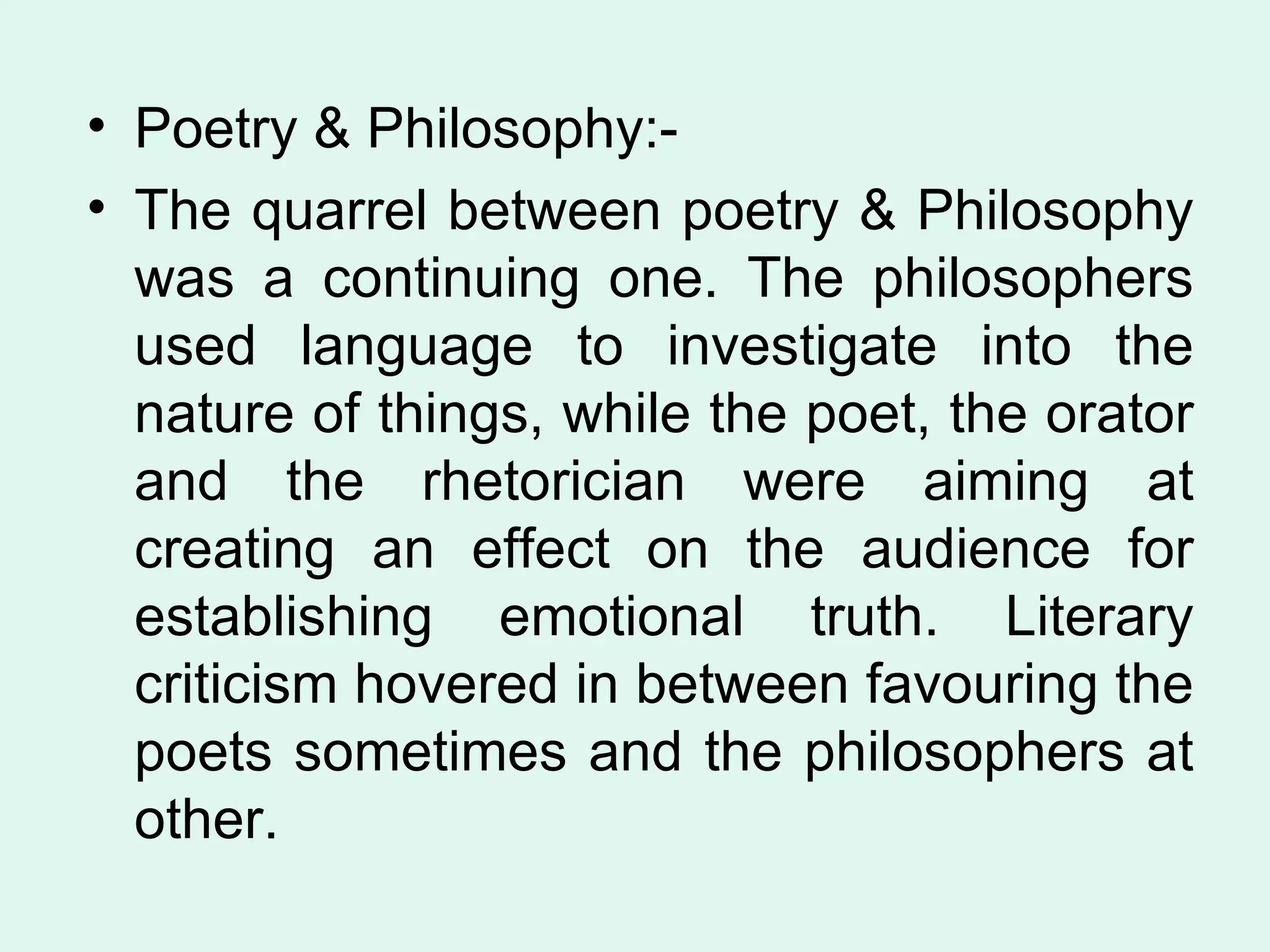 Poetry & Philosophy:- The quarrel between poetry & Philosophy was a continuing one. The philosophers used language to investigate into the nature of things, while the poet, the orator and the rhetorician were aiming at creating an effect on the audience for establishing emotional truth. Literary criticism hovered in between favouring the poets sometimes and the philosophers at other.  