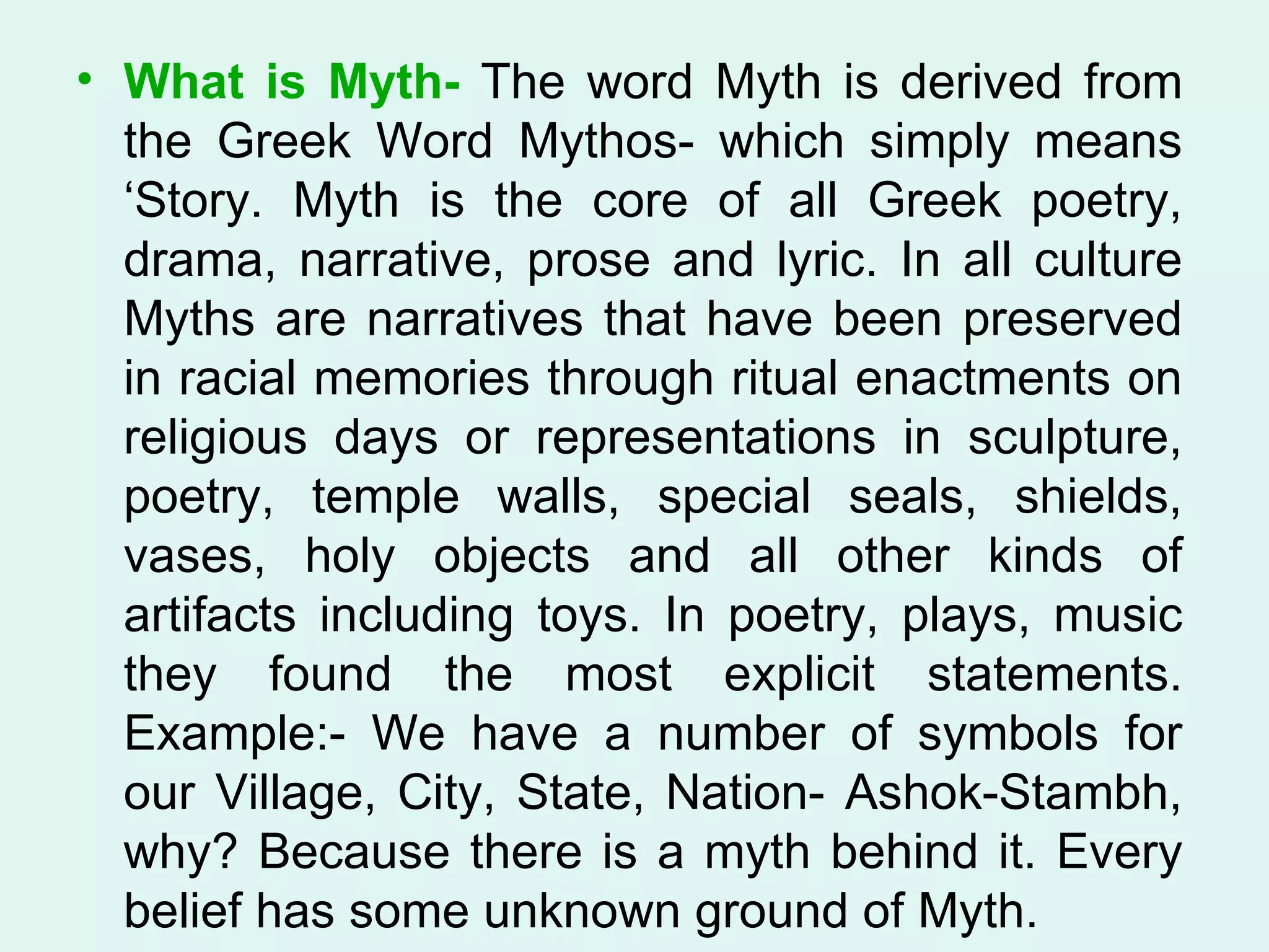 What is Myth-  The word Myth is derived from the Greek Word Mythos- which simply means ‘Story. Myth is the core of all Greek poetry, drama, narrative, prose and lyric. In all culture Myths are narratives that have been preserved in racial memories through ritual enactments on religious days or representations in sculpture, poetry, temple walls, special seals, shields, vases, holy objects and all other kinds of artifacts including toys. In poetry, plays, music they found the most explicit statements. Example:- We have a number of symbols for our Village, City, State, Nation- Ashok-Stambh, why? Because there is a myth behind it. Every belief has some unknown ground of Myth.  