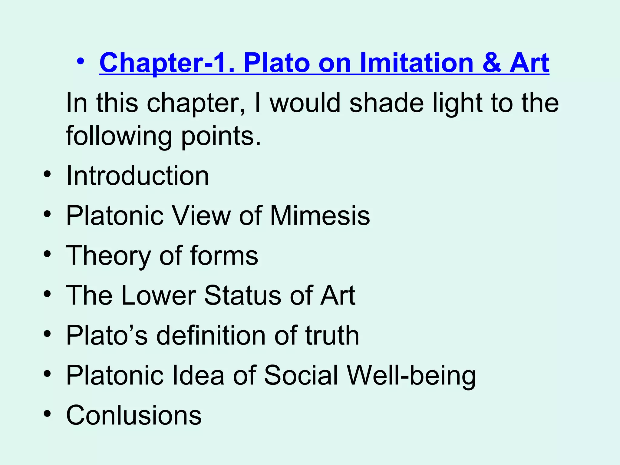 Chapter-1. Plato on Imitation & Art In this chapter, I would shade light to the following points.  Introduction Platonic View of Mimesis Theory of forms The Lower Status of Art Plato’s definition of truth Platonic Idea of Social Well-being Conlusions 