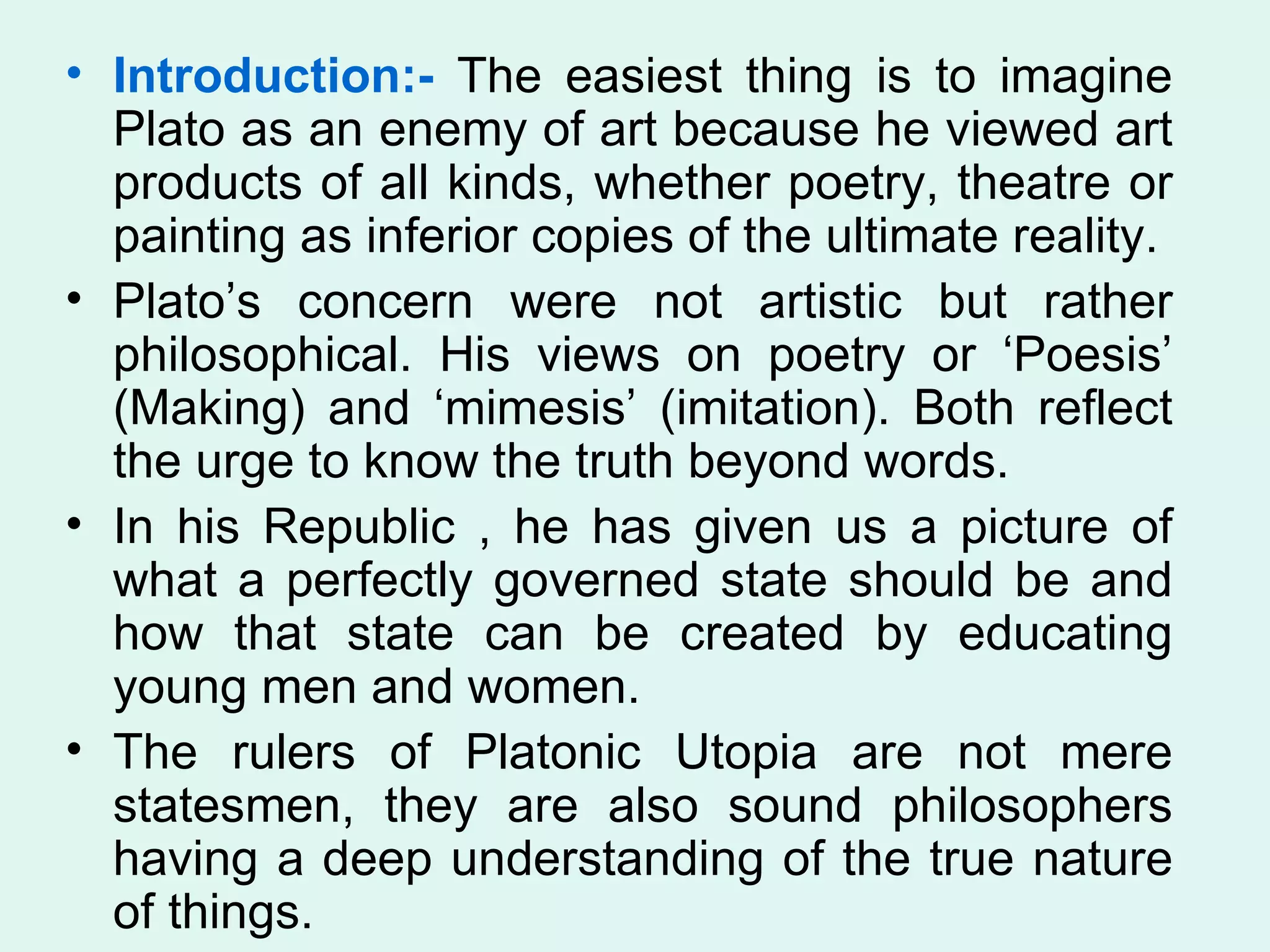 Introduction:-  The easiest thing is to imagine Plato as an enemy of art because he viewed art products of all kinds, whether poetry, theatre or painting as inferior copies of the ultimate reality.  Plato’s concern were not artistic but rather philosophical. His views on poetry or ‘Poesis’ (Making) and ‘mimesis’ (imitation). Both reflect the urge to know the truth beyond words. In his Republic , he has given us a picture of what a perfectly governed state should be and how that state can be created by educating young men and women. The rulers of Platonic Utopia are not mere statesmen, they are also sound philosophers having a deep understanding of the true nature of things.  