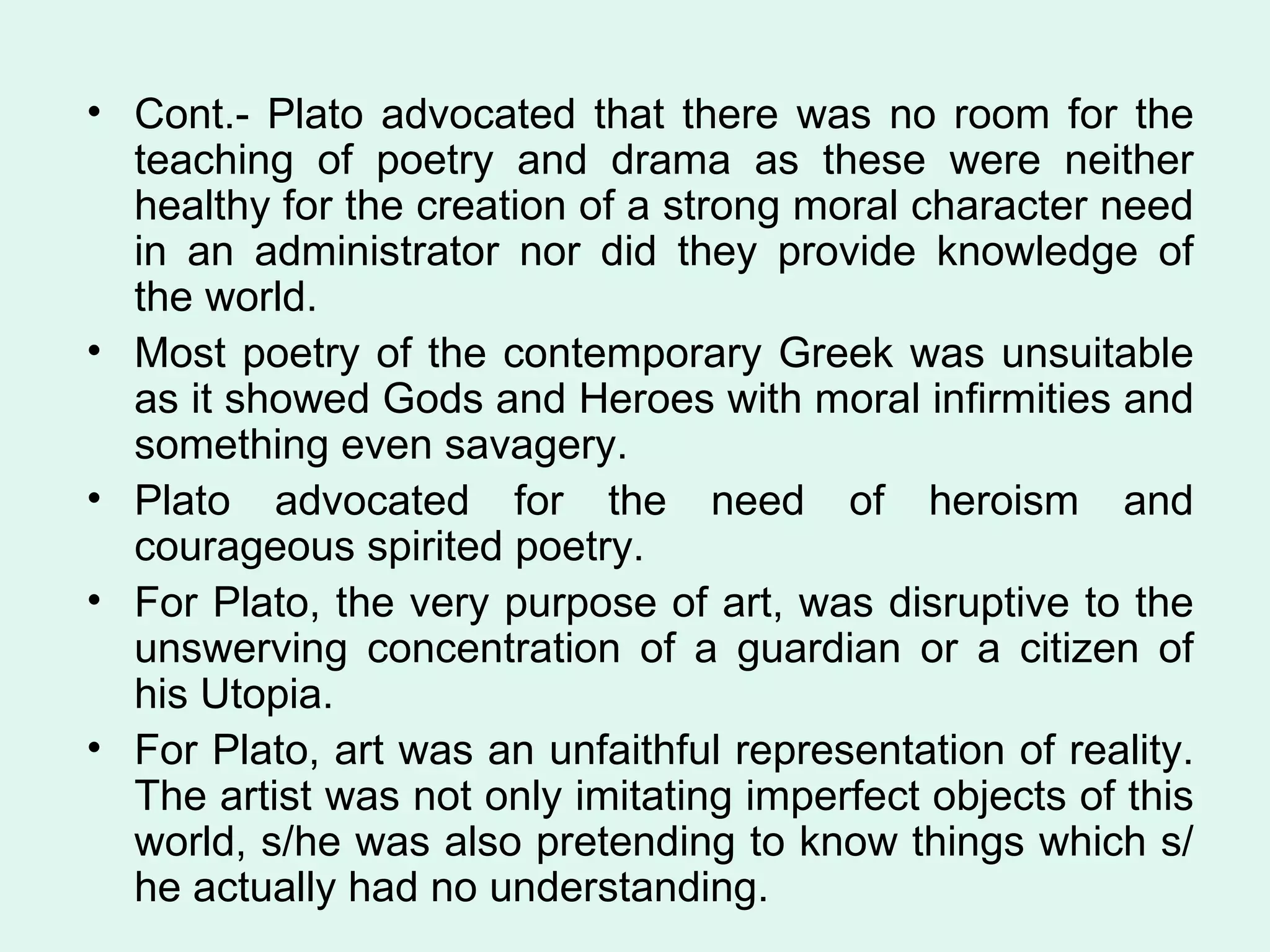 Cont.- Plato advocated that there was no room for the teaching of poetry and drama as these were neither healthy for the creation of a strong moral character need in an administrator nor did they provide knowledge of the world.  Most poetry of the contemporary Greek was unsuitable as it showed Gods and Heroes with moral infirmities and something even savagery. Plato advocated for the need of heroism and courageous spirited poetry.  For Plato, the very purpose of art, was disruptive to the unswerving concentration of a guardian or a citizen of his Utopia.  For Plato, art was an unfaithful representation of reality. The artist was not only imitating imperfect objects of this world, s/he was also pretending to know things which s/he actually had no understanding.  