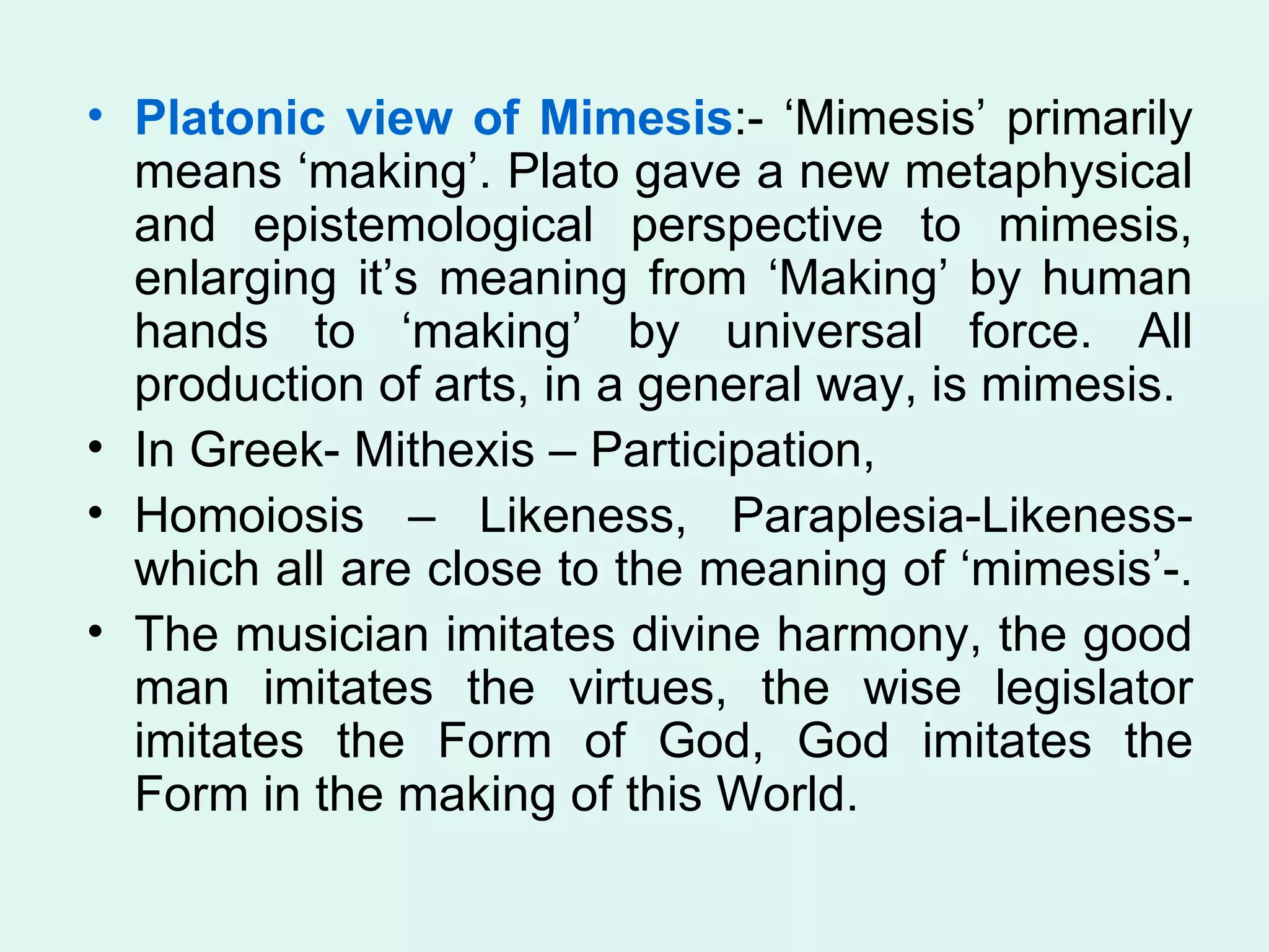 Platonic view of Mimesis :- ‘Mimesis’ primarily means ‘making’. Plato gave a new metaphysical and epistemological perspective to mimesis, enlarging it’s meaning from ‘Making’ by human hands to ‘making’ by universal force. All production of arts, in a general way, is mimesis.  In Greek- Mithexis – Participation,  Homoiosis – Likeness, Paraplesia-Likeness- which all are close to the meaning of ‘mimesis’-.  The musician imitates divine harmony, the good man imitates the virtues, the wise legislator imitates the Form of God, God imitates the Form in the making of this World. 