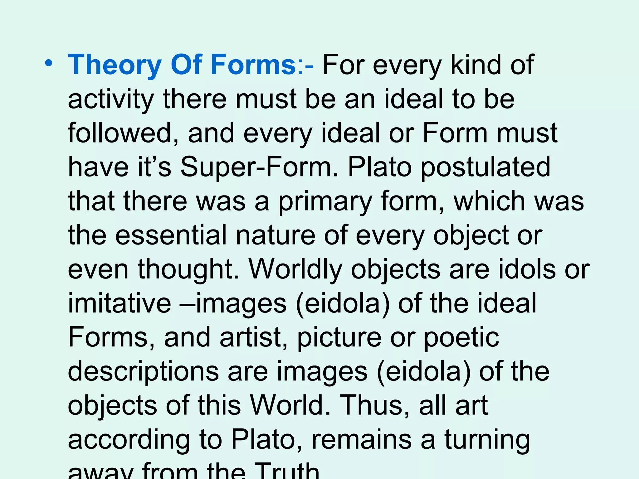 Theory Of Forms :-  For every kind of activity there must be an ideal to be followed, and every ideal or Form must have it’s Super-Form. Plato postulated that there was a primary form, which was the essential nature of every object or even thought. Worldly objects are idols or imitative –images (eidola) of the ideal Forms, and artist, picture or poetic descriptions are images (eidola) of the objects of this World. Thus, all art according to Plato, remains a turning away from the Truth.  