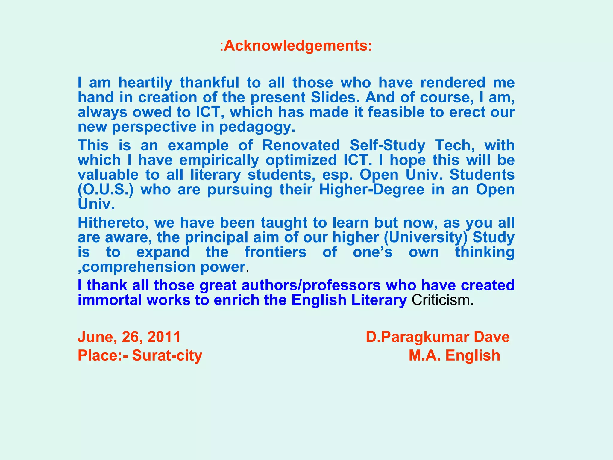 : Acknowledgements: I am heartily thankful to all those who have rendered me hand in creation of the present Slides. And of course, I am, always owed to ICT, which has made it feasible to erect our new perspective in pedagogy.  This is an example of Renovated Self-Study Tech, with which I have empirically optimized ICT. I hope this will be valuable to all literary students, esp. Open Univ. Students (O.U.S.) who are pursuing their Higher-Degree in an Open Univ.  Hithereto, we have been taught to learn but now, as you all are aware, the principal aim of our higher (University) Study is to expand the frontiers of one’s own thinking ,comprehension power .  I thank all those great authors/professors who have created immortal works to enrich the English Literary  Criticism.  June, 26, 2011   D.Paragkumar Dave Place:- Surat-city   M.A. English 