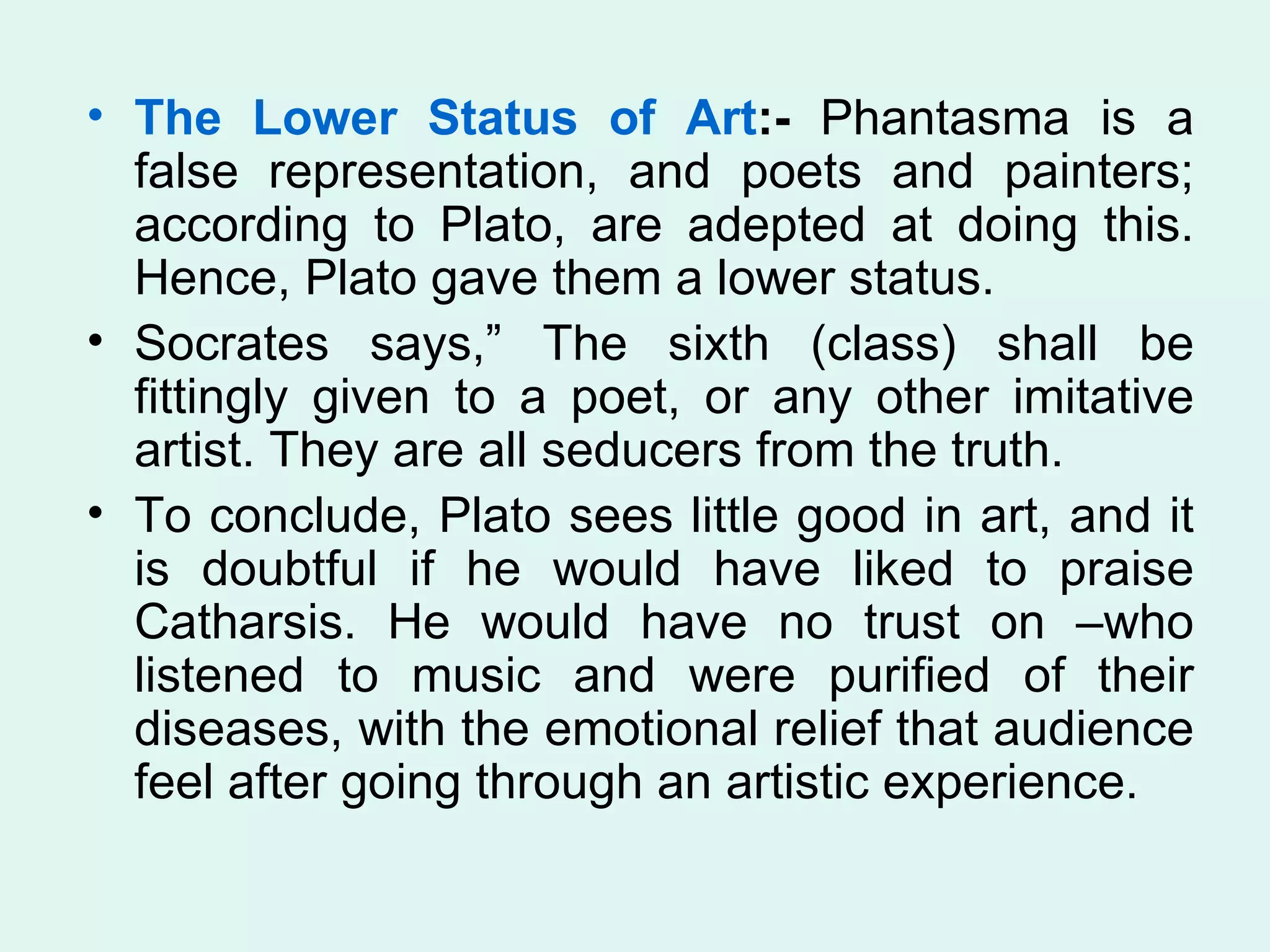 The Lower Status of Art :-  Phantasma is a false representation, and poets and painters; according to Plato, are adepted at doing this. Hence, Plato gave them a lower status.  Socrates says,” The sixth (class) shall be fittingly given to a poet, or any other imitative artist. They are all seducers from the truth. To conclude, Plato sees little good in art, and it is doubtful if he would have liked to praise Catharsis. He would have no trust on –who listened to music and were purified of their diseases, with the emotional relief that audience feel after going through an artistic experience.  