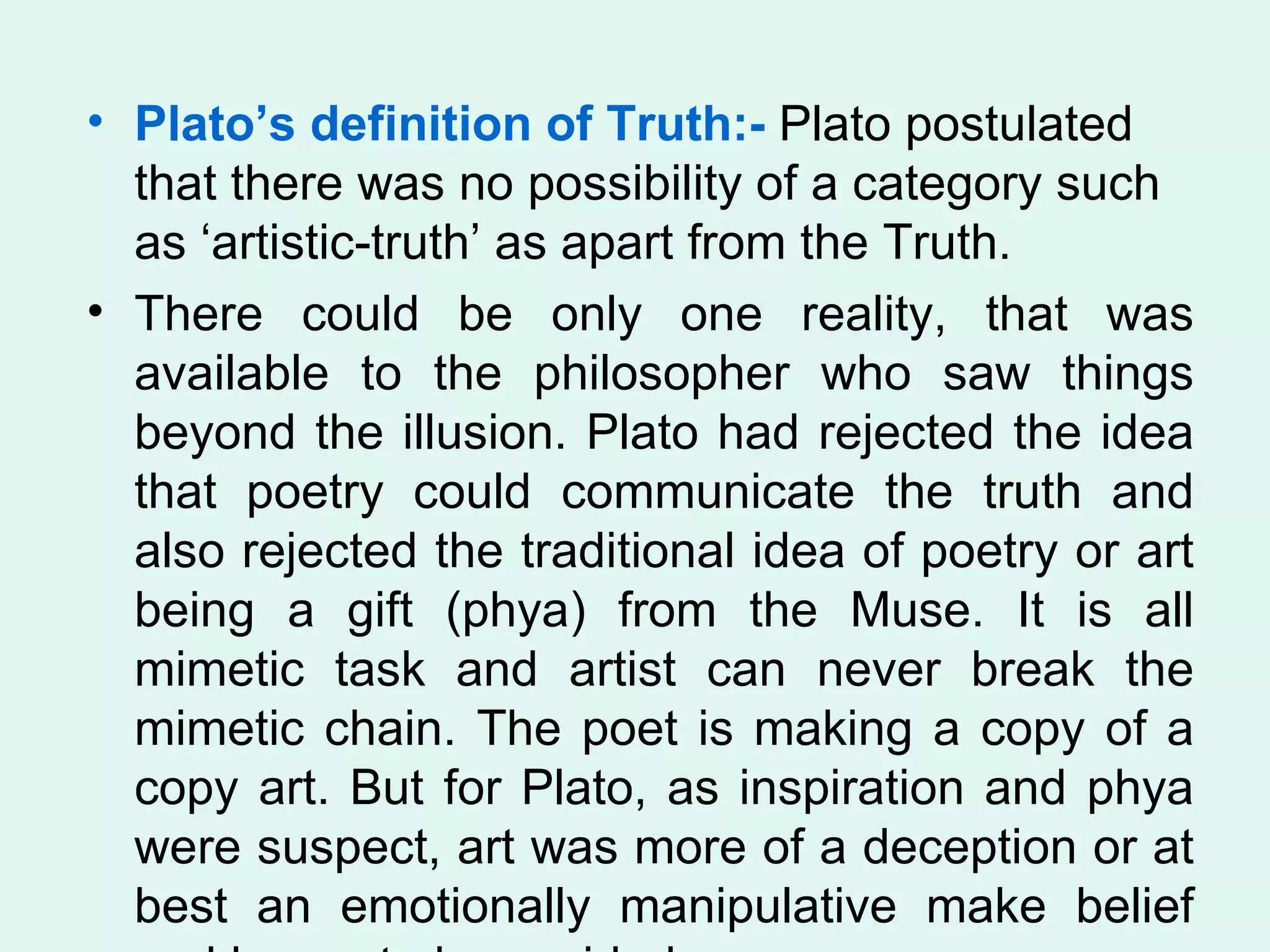 Plato’s definition of Truth:-  Plato postulated that there was no possibility of a category such as ‘artistic-truth’ as apart from the Truth.  There could be only one reality, that was available to the philosopher who saw things beyond the illusion. Plato had rejected the idea that poetry could communicate the truth and also rejected the traditional idea of poetry or art being a gift (phya) from the Muse. It is all mimetic task and artist can never break the mimetic chain. The poet is making a copy of a copy art. But for Plato, as inspiration and phya were suspect, art was more of a deception or at best an emotionally manipulative make belief and hence to be avoided.  