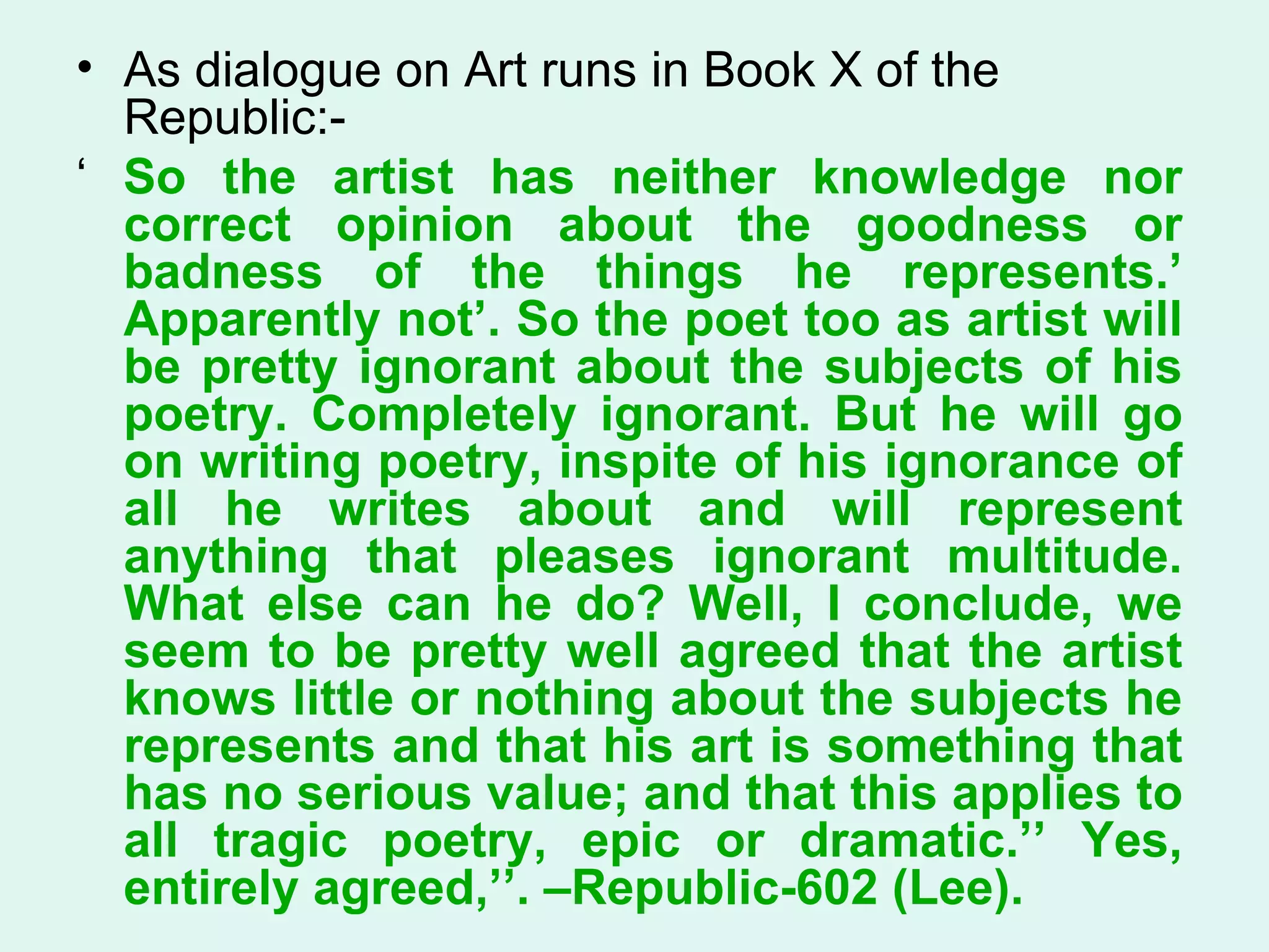 As dialogue on Art runs in Book X of the Republic:- ‘  So the artist has neither knowledge nor correct opinion about the goodness or badness of the things he represents.’ Apparently not’. So the poet too as artist will be pretty ignorant about the subjects of his poetry. Completely ignorant. But he will go on writing poetry, inspite of his ignorance of all he writes about and will represent anything that pleases ignorant multitude. What else can he do? Well, I conclude, we seem to be pretty well agreed that the artist knows little or nothing about the subjects he represents and that his art is something that has no serious value; and that this applies to all tragic poetry, epic or dramatic.’’ Yes, entirely agreed,’’. –Republic-602 (Lee).  