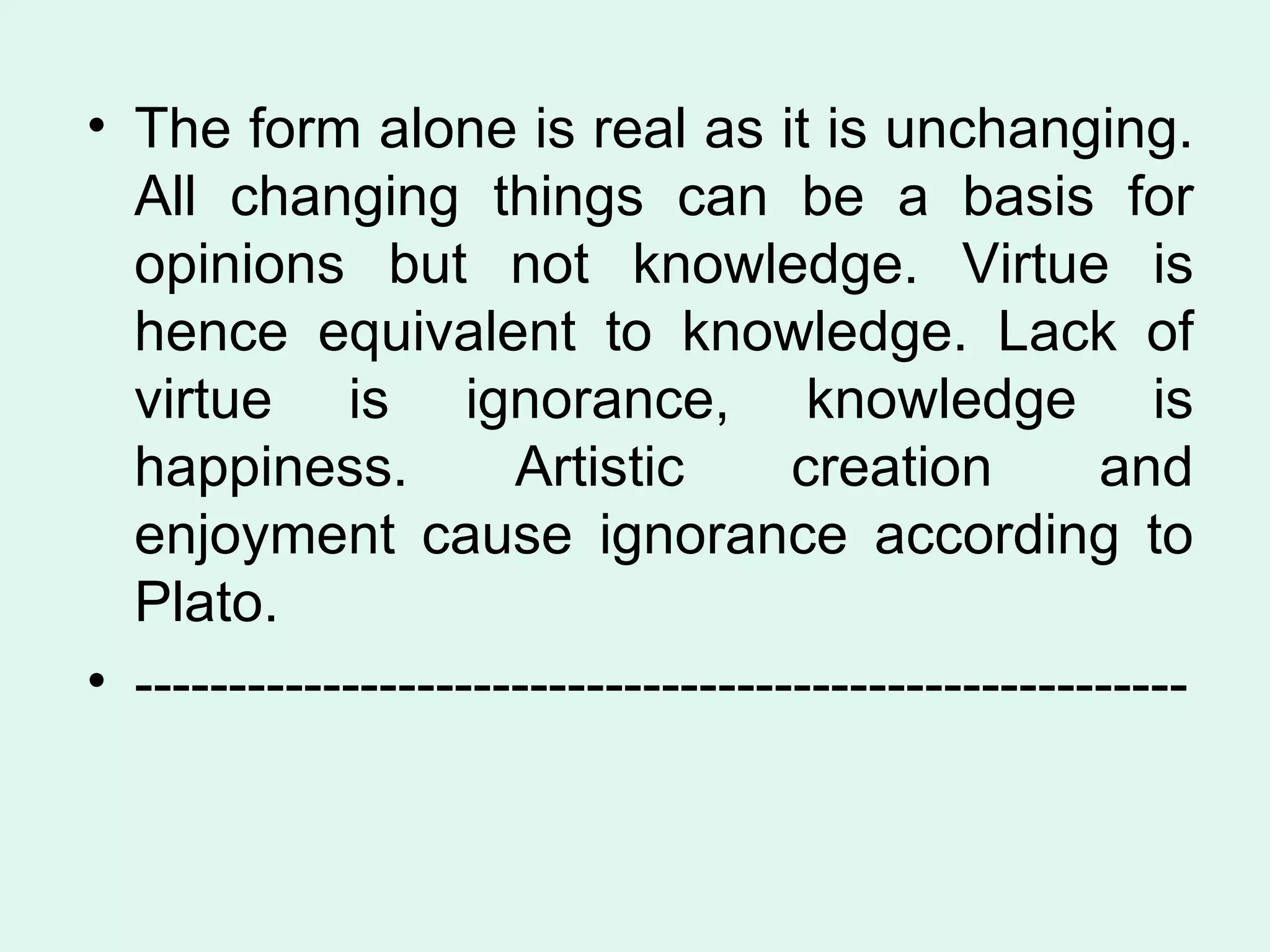 The form alone is real as it is unchanging. All changing things can be a basis for opinions but not knowledge. Virtue is hence equivalent to knowledge. Lack of virtue is ignorance, knowledge is happiness. Artistic creation and enjoyment cause ignorance according to Plato.  -------------------------------------------------------- 