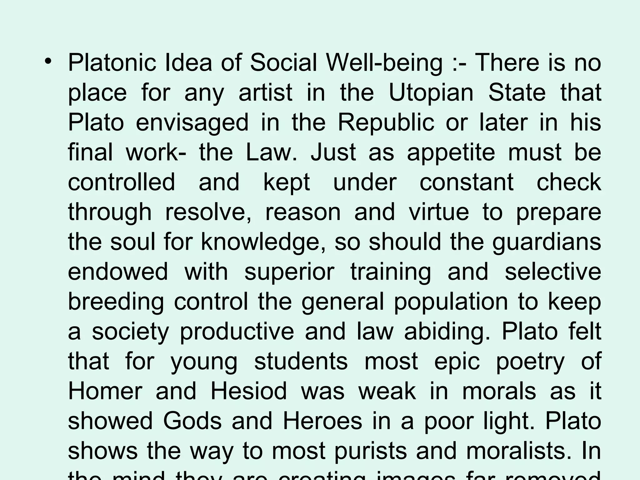 Platonic Idea of Social Well-being :- There is no place for any artist in the Utopian State that Plato envisaged in the Republic or later in his final work- the Law. Just as appetite must be controlled and kept under constant check through resolve, reason and virtue to prepare the soul for knowledge, so should the guardians endowed with superior training and selective breeding control the general population to keep a society productive and law abiding. Plato felt that for young students most epic poetry of Homer and Hesiod was weak in morals as it showed Gods and Heroes in a poor light. Plato shows the way to most purists and moralists. In the mind they are creating images far removed from reality.  