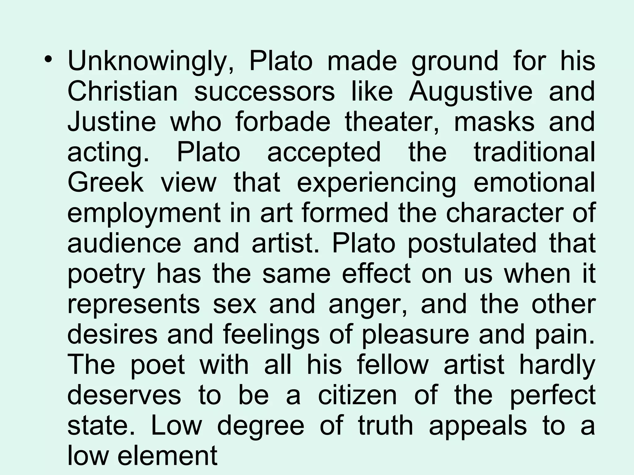 Unknowingly, Plato made ground for his Christian successors like Augustive and Justine who forbade theater, masks and acting. Plato accepted the traditional Greek view that experiencing emotional employment in art formed the character of audience and artist. Plato postulated that poetry has the same effect on us when it represents sex and anger, and the other desires and feelings of pleasure and pain. The poet with all his fellow artist hardly deserves to be a citizen of the perfect state. Low degree of truth appeals to a low element 