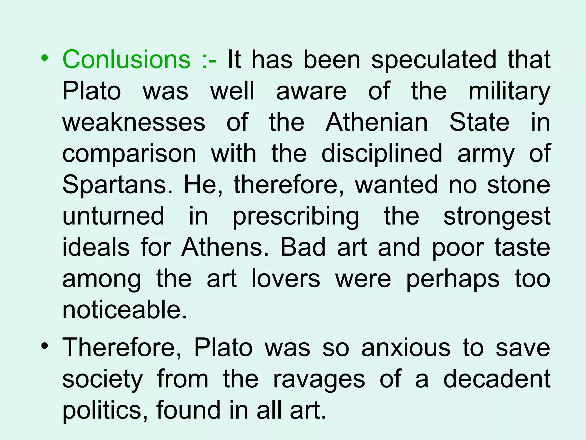 Conlusions :-  It has been speculated that Plato was well aware of the military weaknesses of the Athenian State in comparison with the disciplined army of Spartans. He, therefore, wanted no stone unturned in prescribing the strongest ideals for Athens. Bad art and poor taste among the art lovers were perhaps too noticeable.  Therefore, Plato was so anxious to save society from the ravages of a decadent politics, found in all art.  