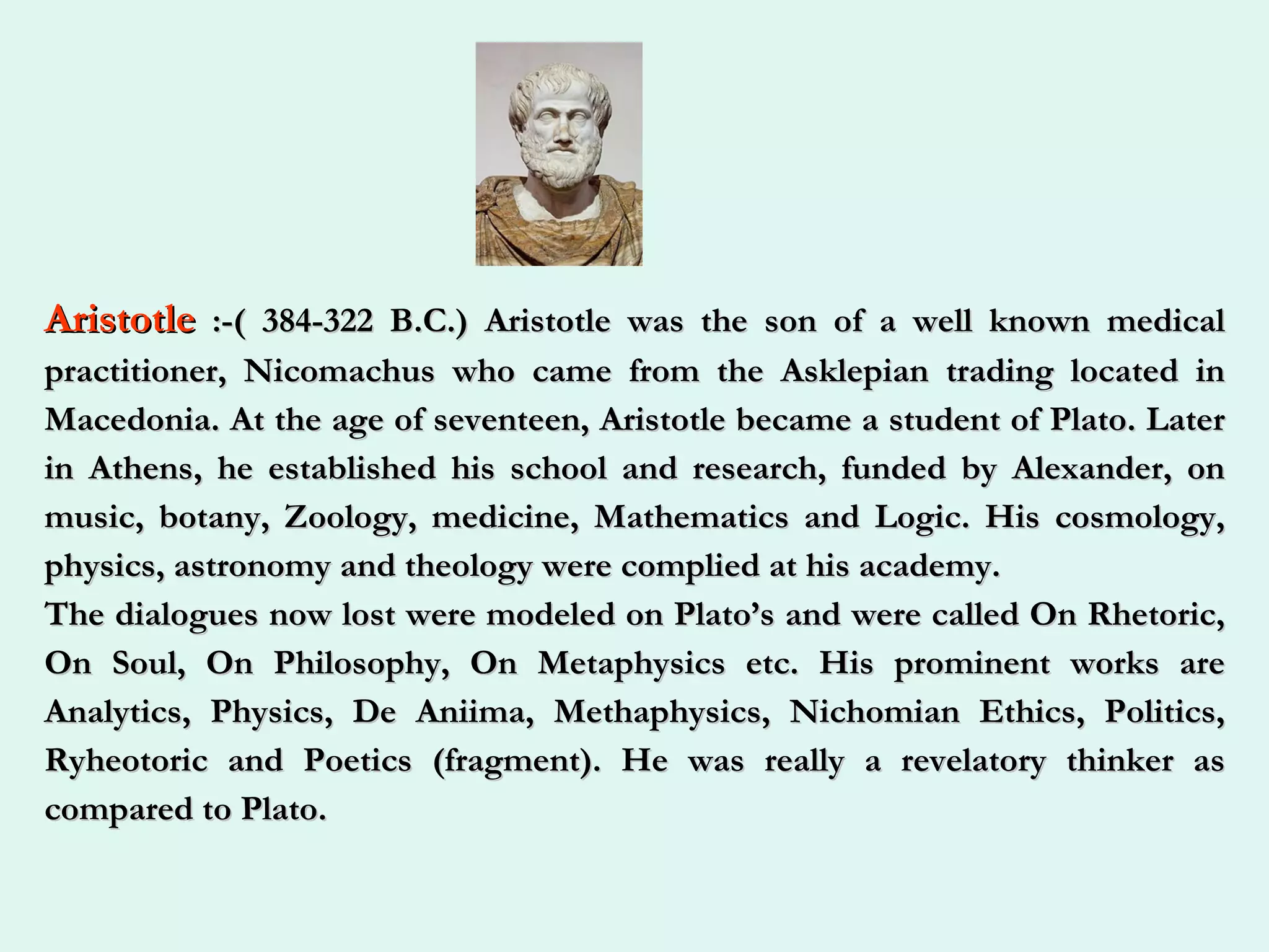 Aristotle  :-( 384-322 B.C.) Aristotle was the son of a well known medical practitioner, Nicomachus who came from the Asklepian trading located in Macedonia. At the age of seventeen, Aristotle became a student of Plato. Later in Athens, he established his school and research, funded by Alexander, on music, botany, Zoology, medicine, Mathematics and Logic. His cosmology, physics, astronomy and theology were complied at his academy.  The dialogues now lost were modeled on Plato’s and were called On Rhetoric, On Soul, On Philosophy, On Metaphysics etc. His prominent works are Analytics, Physics, De Aniima, Methaphysics, Nichomian Ethics, Politics, Ryheotoric and Poetics (fragment). He was really a revelatory thinker as compared to Plato.   