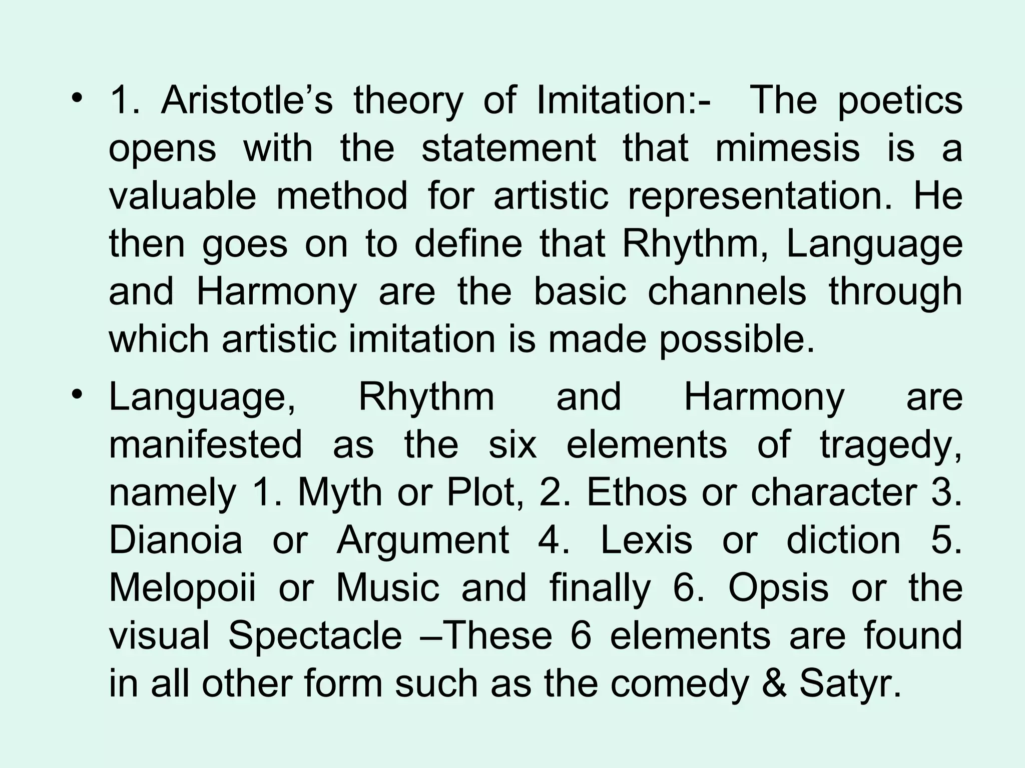 1. Aristotle’s theory of Imitation:-  The poetics opens with the statement that mimesis is a valuable method for artistic representation. He then goes on to define that Rhythm, Language and Harmony are the basic channels through which artistic imitation is made possible. Language, Rhythm and Harmony are manifested as the six elements of tragedy, namely 1. Myth or Plot, 2. Ethos or character 3. Dianoia or Argument 4. Lexis or diction 5. Melopoii or Music and finally 6. Opsis or the visual Spectacle –These 6 elements are found in all other form such as the comedy & Satyr.  