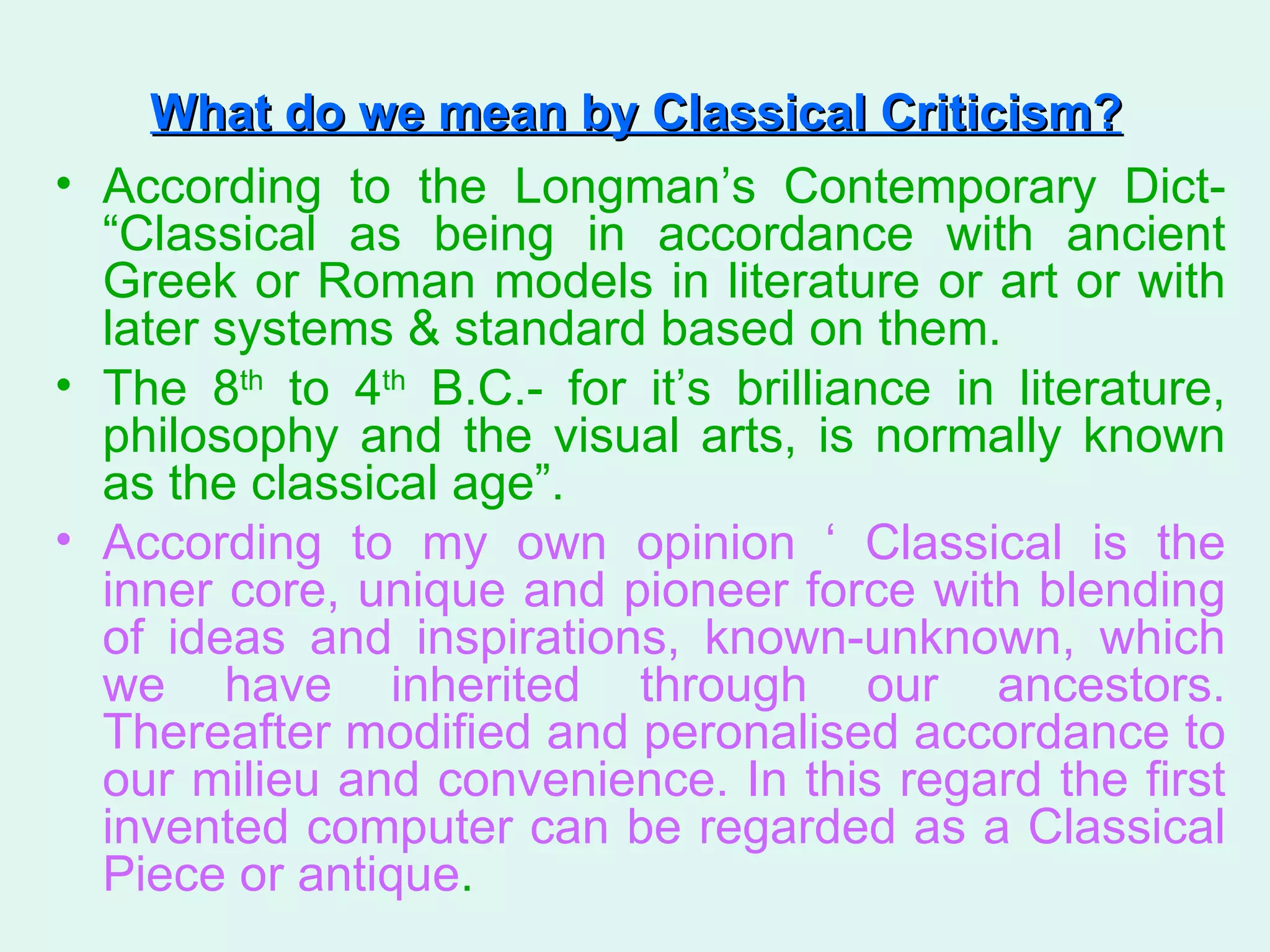 What do we mean by Classical Criticism?   According to the Longman’s Contemporary Dict- “Classical as being in accordance with ancient Greek or Roman models in literature or art or with later systems & standard based on them. The 8 th  to 4 th  B.C.- for it’s brilliance in literature, philosophy and the visual arts, is normally known as the classical age”. According to my own opinion ‘ Classical is the inner core, unique and pioneer force with blending of ideas and inspirations, known-unknown, which we have inherited through our ancestors. Thereafter modified and peronalised accordance to our milieu and convenience. In this regard the first invented computer can be regarded as a Classical Piece or antique .  