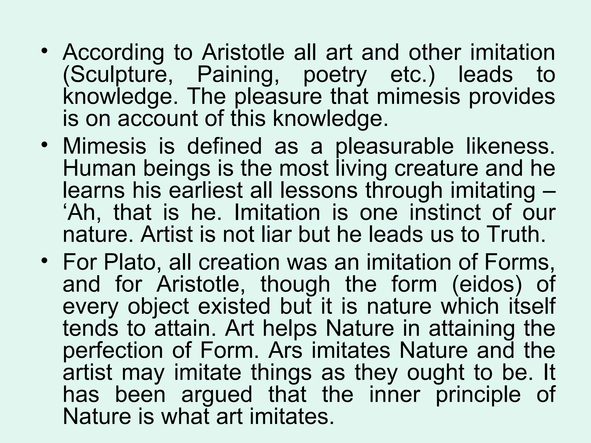 According to Aristotle all art and other imitation (Sculpture, Paining, poetry etc.) leads to knowledge. The pleasure that mimesis provides is on account of this knowledge.  Mimesis is defined as a pleasurable likeness. Human beings is the most living creature and he learns his earliest all lessons through imitating – ‘Ah, that is he. Imitation is one instinct of our nature. Artist is not liar but he leads us to Truth. For Plato, all creation was an imitation of Forms, and for Aristotle, though the form (eidos) of every object existed but it is nature which itself tends to attain. Art helps Nature in attaining the perfection of Form. Ars imitates Nature and the artist may imitate things as they ought to be. It has been argued that the inner principle of Nature is what art imitates.  