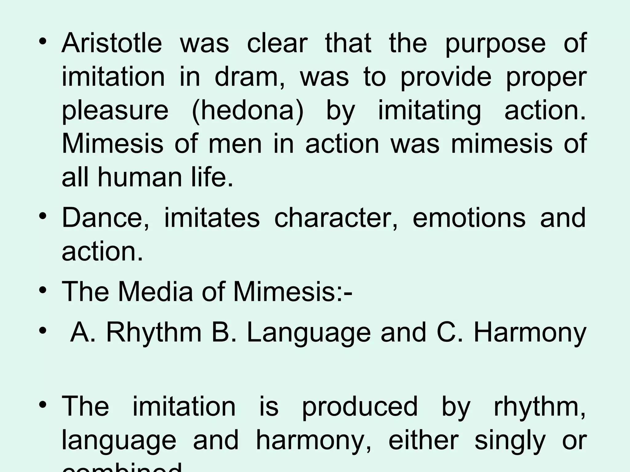 Aristotle was clear that the purpose of imitation in dram, was to provide proper pleasure (hedona) by imitating action. Mimesis of men in action was mimesis of all human life. Dance, imitates character, emotions and action. The Media of Mimesis:- A. Rhythm B. Language and C. Harmony  The imitation is produced by rhythm, language and harmony, either singly or combined.  