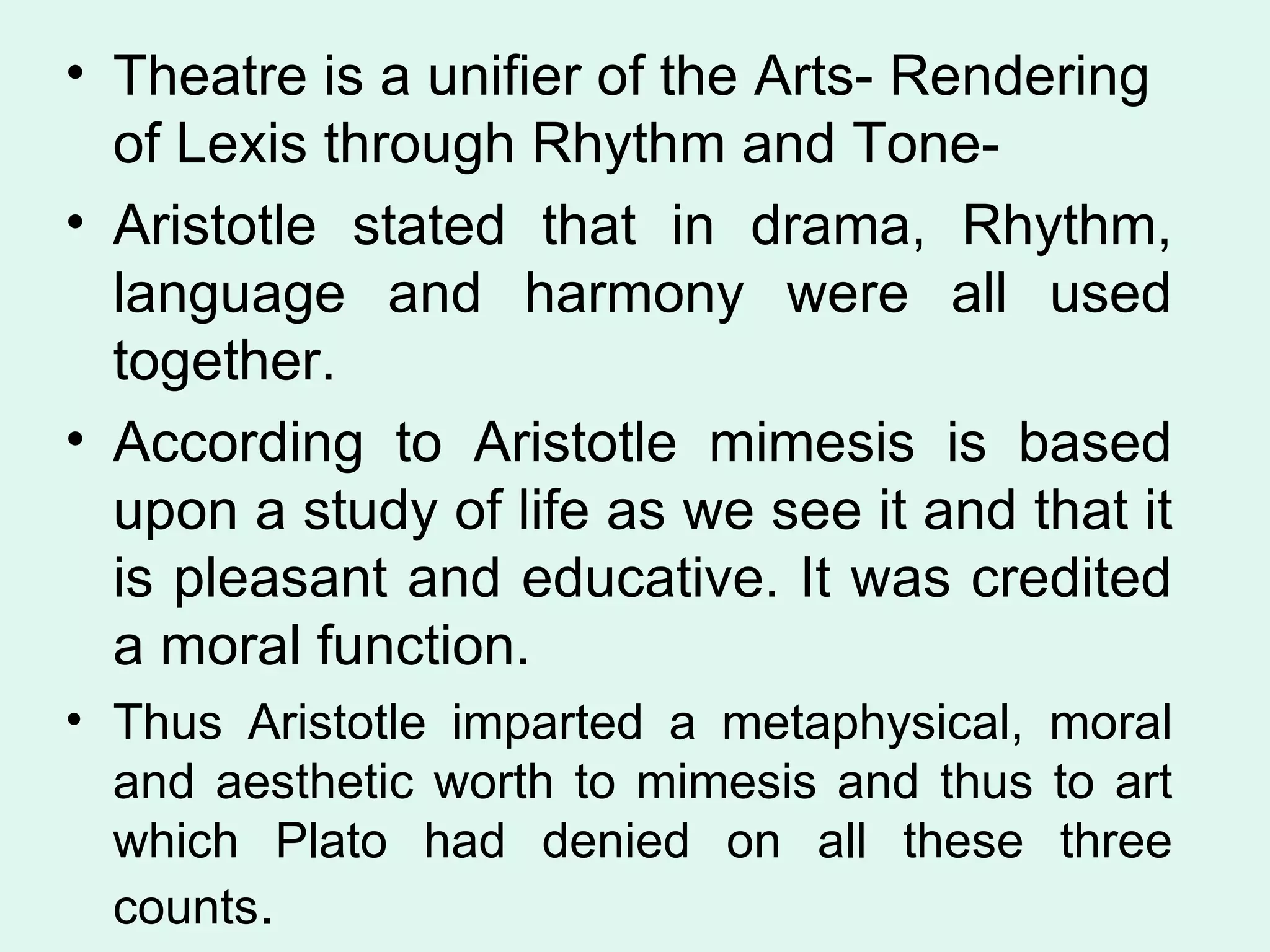 Theatre is a unifier of the Arts- Rendering of Lexis through Rhythm and Tone-  Aristotle stated that in drama, Rhythm, language and harmony were all used together.  According to Aristotle mimesis is based upon a study of life as we see it and that it is pleasant and educative. It was credited a moral function.  Thus Aristotle imparted a metaphysical, moral and aesthetic worth to mimesis and thus to art which Plato had denied on all these three counts .  