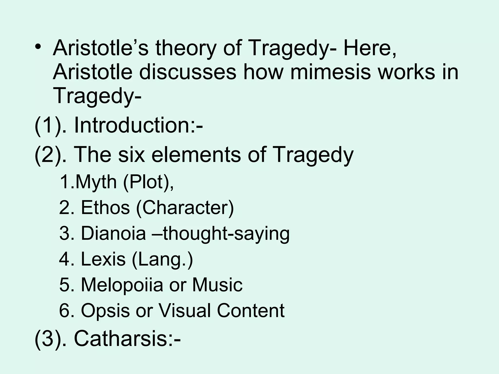 Aristotle’s theory of Tragedy- Here, Aristotle discusses how mimesis works in Tragedy-  (1). Introduction:- (2). The six elements of Tragedy 1.Myth (Plot),  2. Ethos (Character)  3. Dianoia –thought-saying 4. Lexis (Lang.)  5. Melopoiia or Music 6. Opsis or Visual Content (3). Catharsis:-  