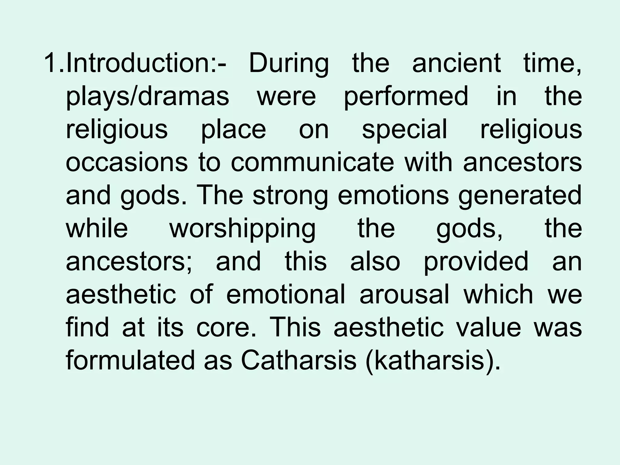 1.Introduction:- During the ancient time, plays/dramas were performed in the religious place on special religious occasions to communicate with ancestors and gods. The strong emotions generated while worshipping the gods, the ancestors; and this also provided an aesthetic of emotional arousal which we find at its core. This aesthetic value was formulated as Catharsis (katharsis). 