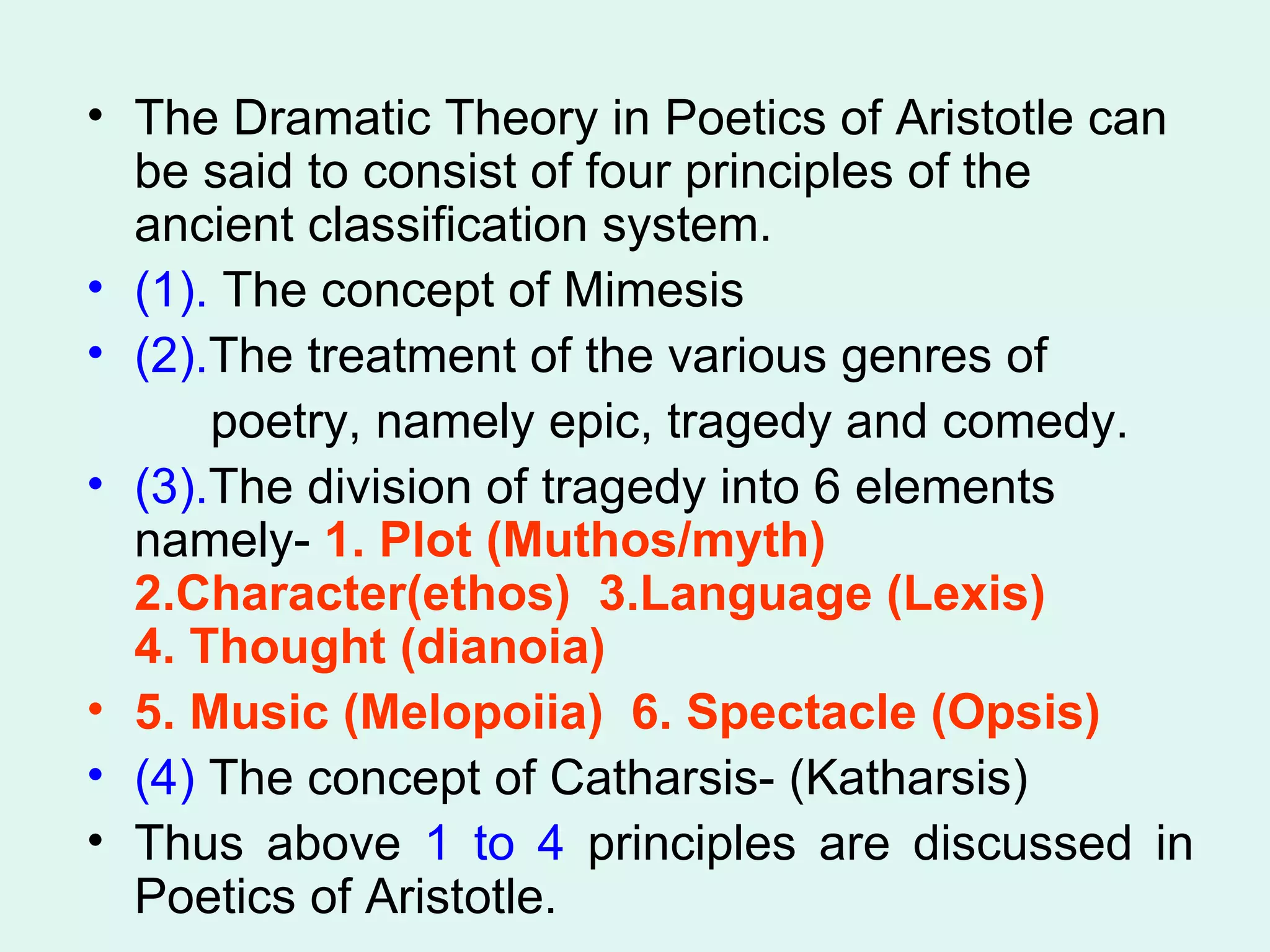 The Dramatic Theory in Poetics of Aristotle can be said to consist of four principles of the ancient classification system.  (1).  The concept of Mimesis (2). The treatment of the various genres of  poetry, namely epic, tragedy and comedy. (3). The division of tragedy into 6 elements namely-  1. Plot (Muthos/myth)  2.Character(ethos)  3.Language (Lexis)  4. Thought (dianoia)  5. Music (Melopoiia)  6. Spectacle (Opsis)   (4)  The concept of Catharsis- (Katharsis)  Thus above  1 to 4  principles are discussed in Poetics of Aristotle.  