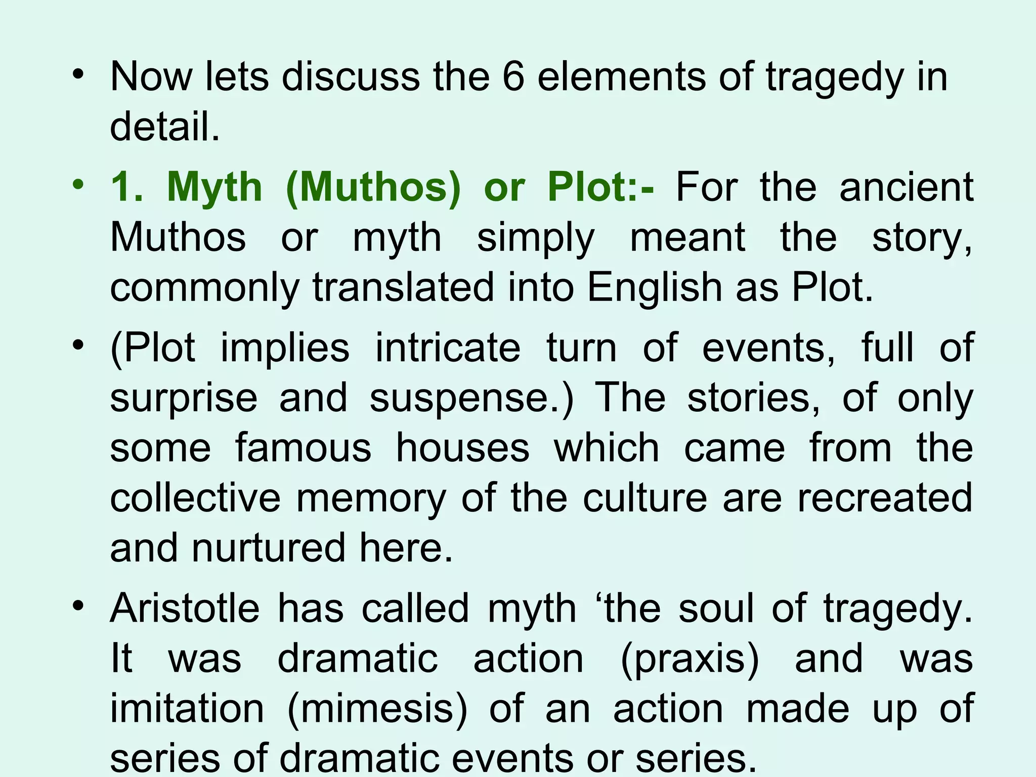 Now lets discuss the 6 elements of tragedy in detail. 1. Myth (Muthos) or Plot:-  For the ancient Muthos or myth simply meant the story, commonly translated into English as Plot.  (Plot implies intricate turn of events, full of surprise and suspense.) The stories, of only some famous houses which came from the collective memory of the culture are recreated and nurtured here.  Aristotle has called myth ‘the soul of tragedy. It was dramatic action (praxis) and was imitation (mimesis) of an action made up of series of dramatic events or series.  