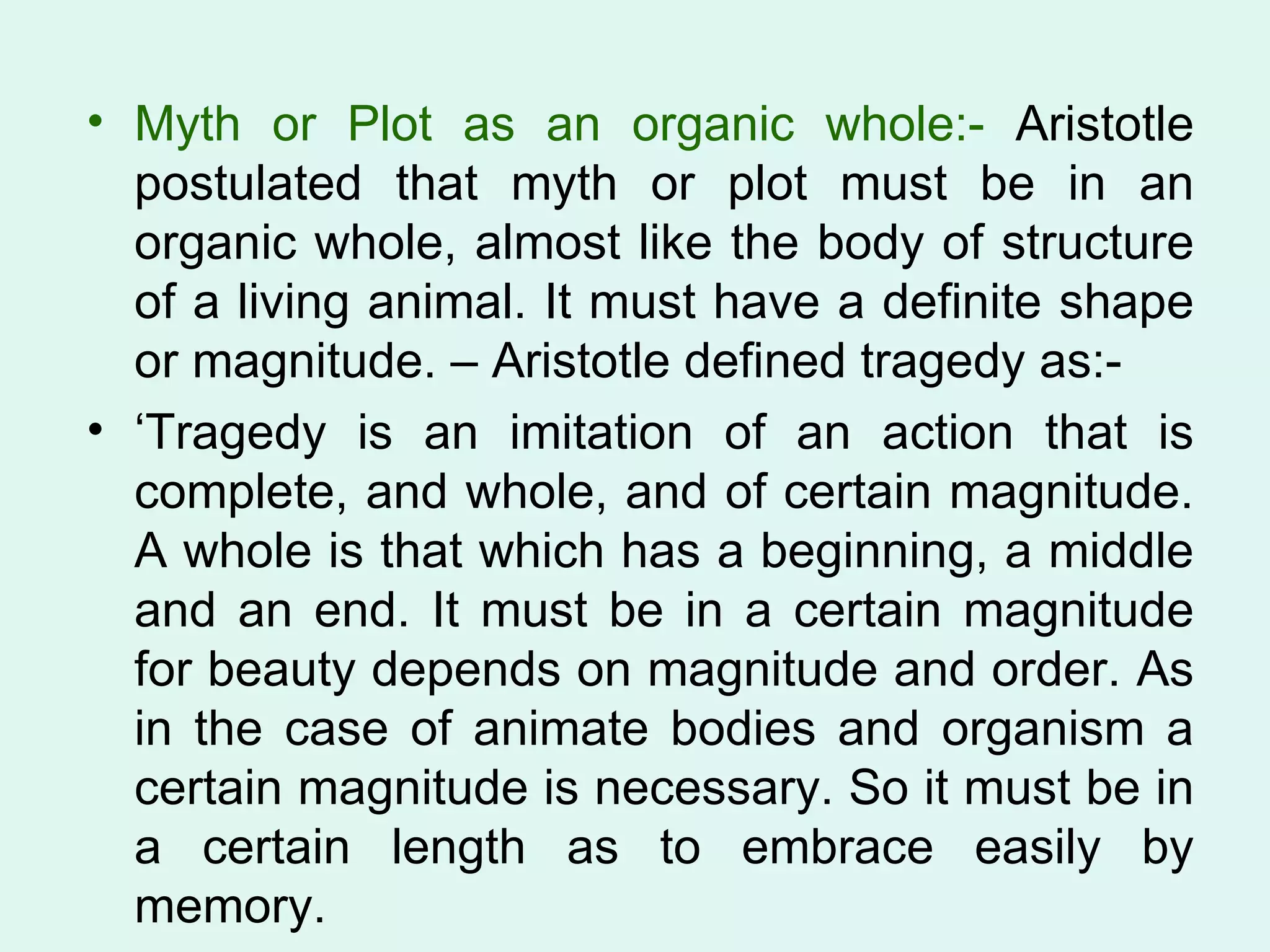 Myth or Plot as an organic whole:-  Aristotle postulated that myth or plot must be in an organic whole, almost like the body of structure of a living animal. It must have a definite shape or magnitude. – Aristotle defined tragedy as:- ‘ Tragedy is an imitation of an action that is complete, and whole, and of certain magnitude. A whole is that which has a beginning, a middle and an end. It must be in a certain magnitude for beauty depends on magnitude and order. As in the case of animate bodies and organism a certain magnitude is necessary. So it must be in a certain length as to embrace easily by memory.  
