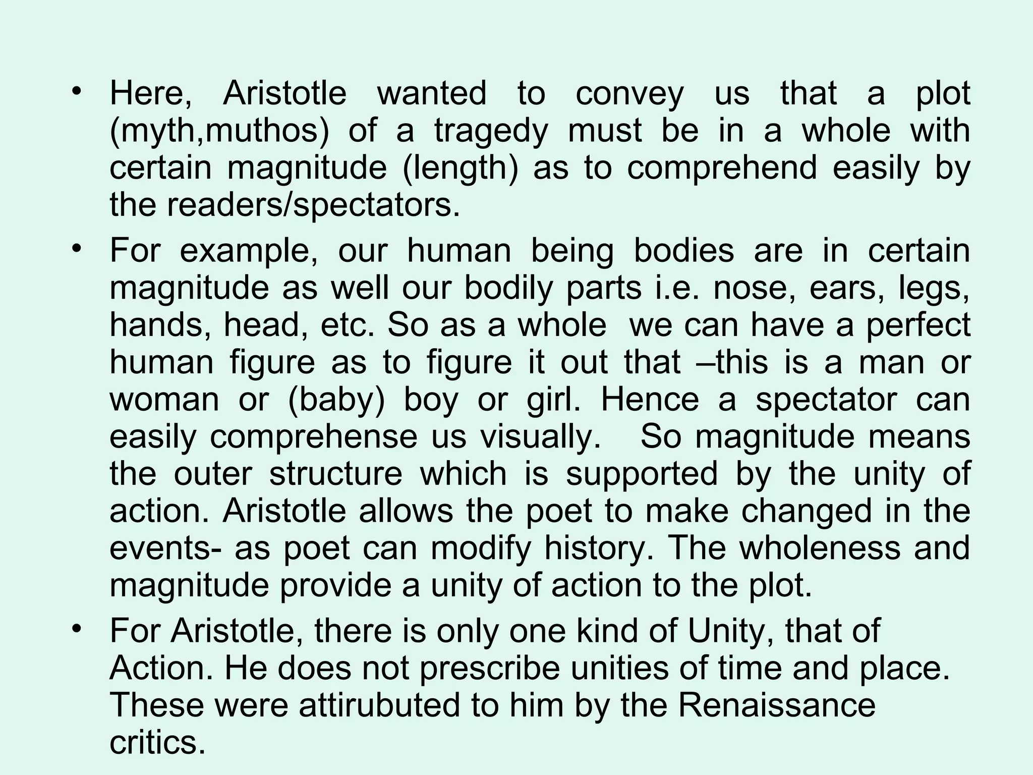 Here, Aristotle wanted to convey us that a plot (myth,muthos) of a tragedy must be in a whole with certain magnitude (length) as to comprehend easily by the readers/spectators.  For example, our human being bodies are in certain magnitude as well our bodily parts i.e. nose, ears, legs, hands, head, etc. So as a whole  we can have a perfect human figure as to figure it out that –this is a man or woman or (baby) boy or girl. Hence a spectator can easily comprehense us visually.  So magnitude means the outer structure which is supported by the unity of action. Aristotle allows the poet to make changed in the events- as poet can modify history. The wholeness and magnitude provide a unity of action to the plot.  For Aristotle, there is only one kind of Unity, that of Action. He does not prescribe unities of time and place. These were attirubuted to him by the Renaissance critics.  