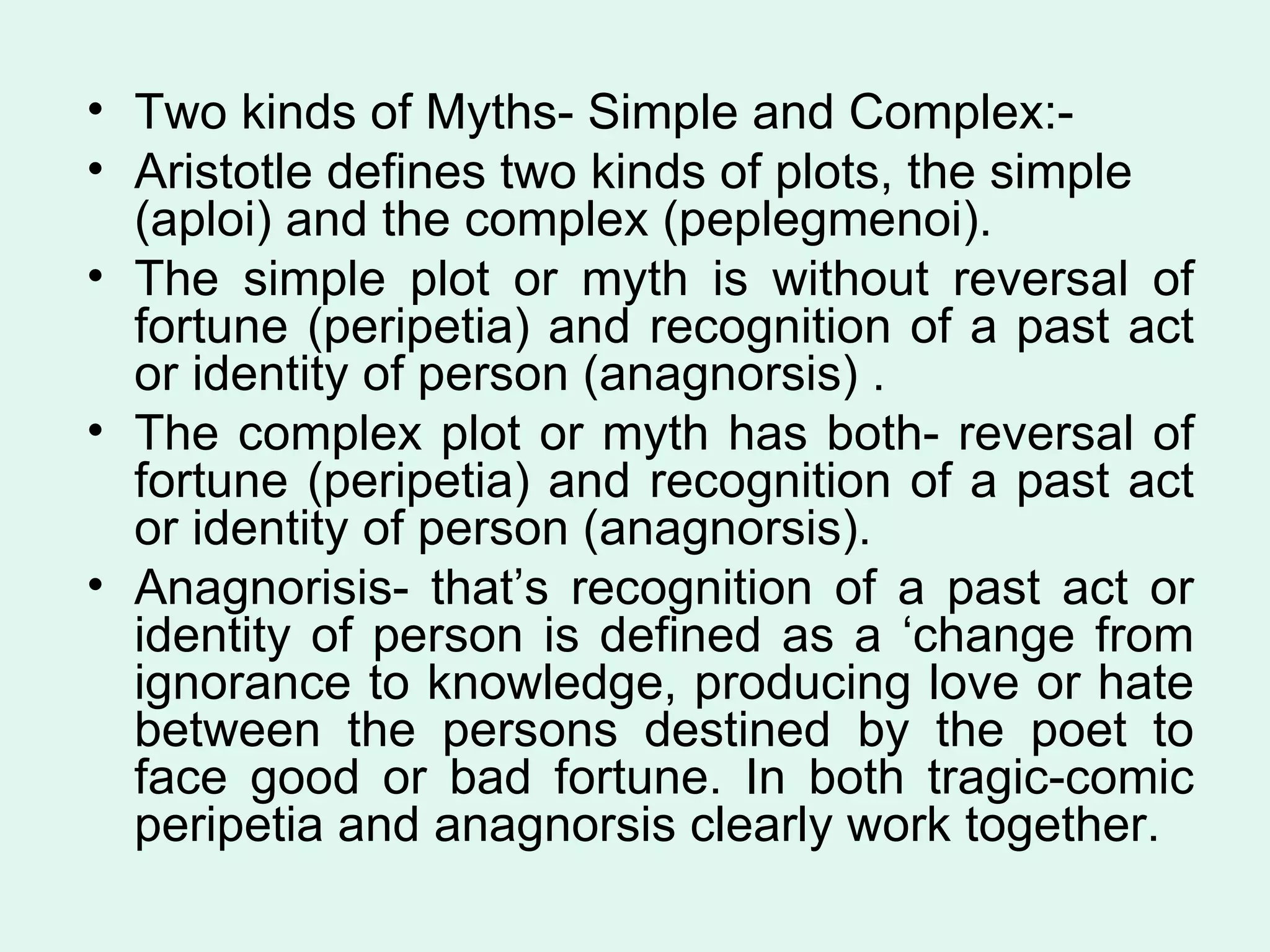 Two kinds of Myths- Simple and Complex:- Aristotle defines two kinds of plots, the simple (aploi) and the complex (peplegmenoi).  The simple plot or myth is without reversal of fortune (peripetia) and recognition of a past act or identity of person (anagnorsis) . The complex plot or myth has both- reversal of fortune (peripetia) and recognition of a past act or identity of person (anagnorsis). Anagnorisis- that’s recognition of a past act or identity of person is defined as a ‘change from ignorance to knowledge, producing love or hate between the persons destined by the poet to face good or bad fortune. In both tragic-comic peripetia and anagnorsis clearly work together.  