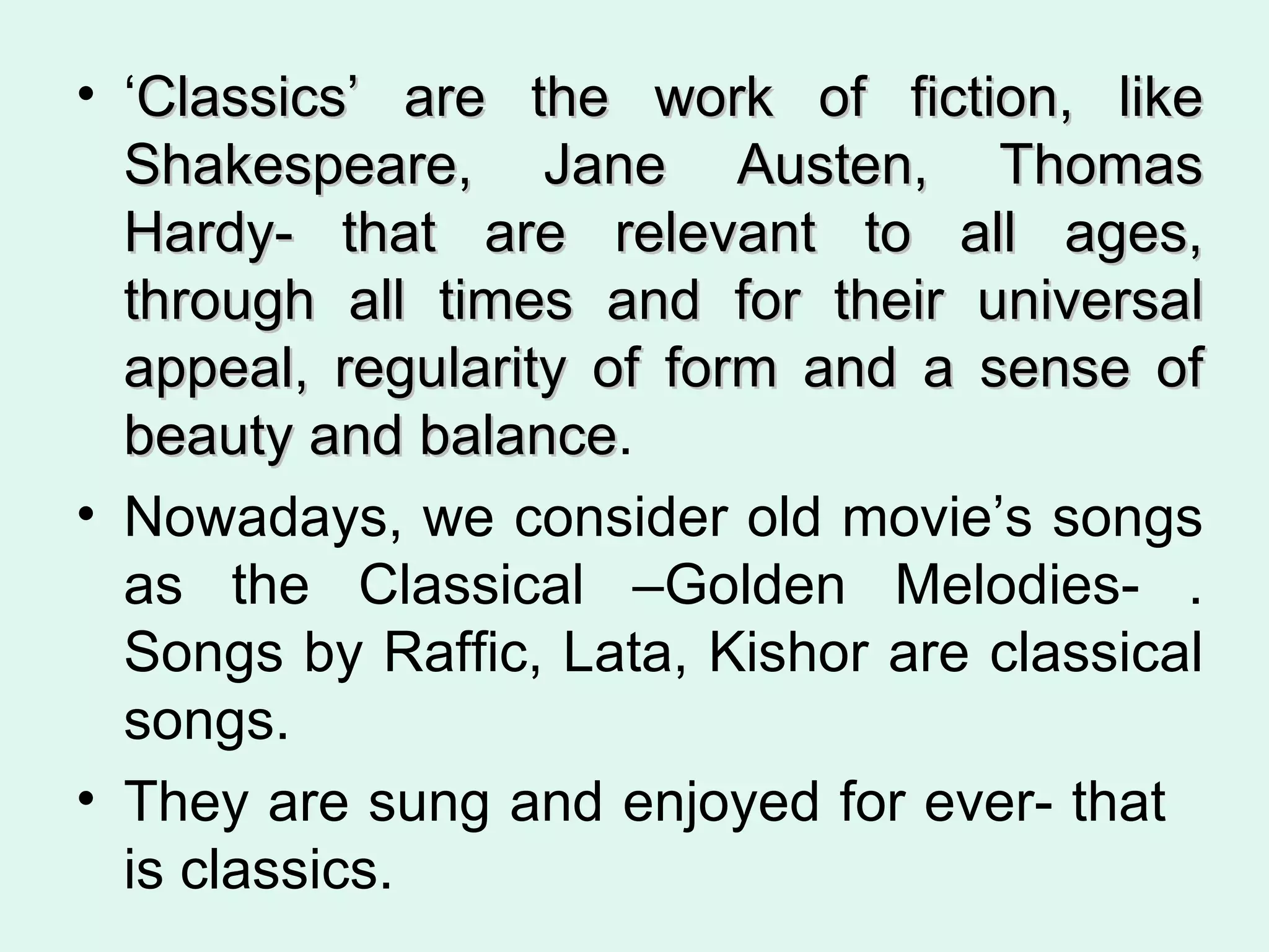‘ Classics’ are the work of fiction, like Shakespeare, Jane Austen, Thomas Hardy- that are relevant to all ages, through all times and for their universal appeal, regularity of form and a sense of beauty and balance .  Nowadays, we consider old movie’s songs as the Classical –Golden Melodies- . Songs by Raffic, Lata, Kishor are classical songs. They are sung and enjoyed for ever- that  is classics.  