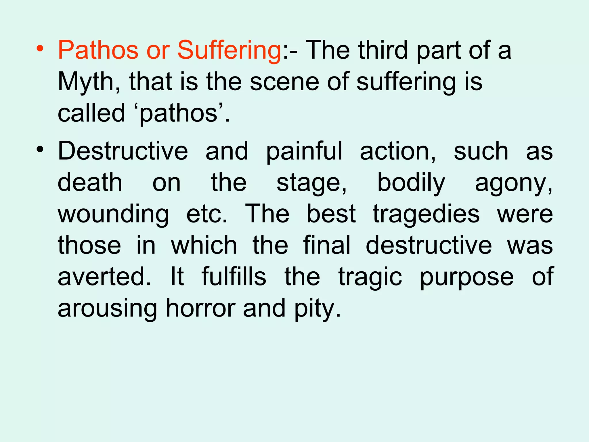 Pathos or Suffering :- The third part of a Myth, that is the scene of suffering is called ‘pathos’.  Destructive and painful action, such as death on the stage, bodily agony, wounding etc. The best tragedies were those in which the final destructive was averted. It fulfills the tragic purpose of arousing horror and pity. 