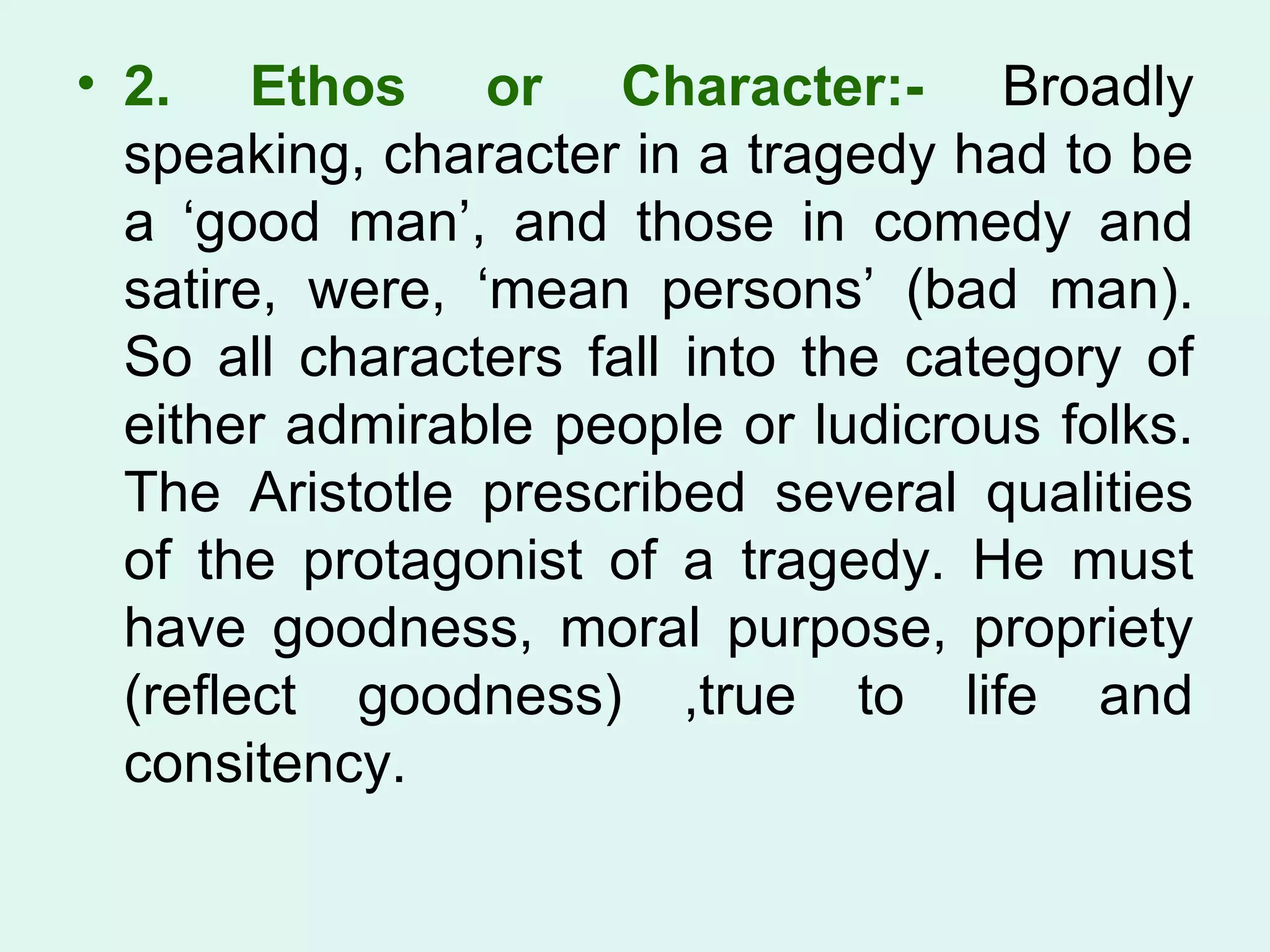 2. Ethos or Character:-  Broadly speaking, character in a tragedy had to be a ‘good man’, and those in comedy and satire, were, ‘mean persons’ (bad man). So all characters fall into the category of either admirable people or ludicrous folks. The Aristotle prescribed several qualities of the protagonist of a tragedy. He must have goodness, moral purpose, propriety (reflect goodness) ,true to life and consitency.  