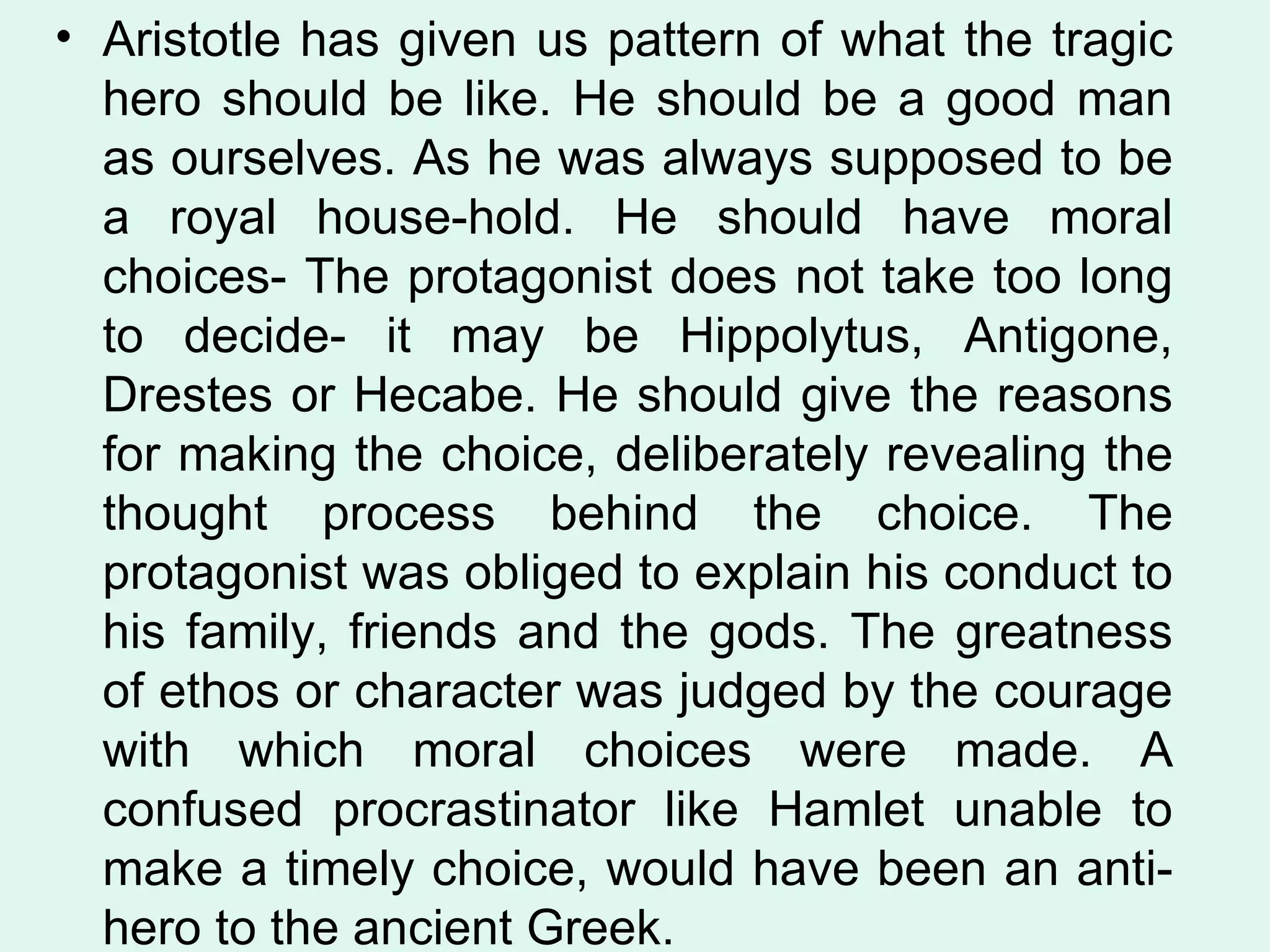 Aristotle has given us pattern of what the tragic hero should be like. He should be a good man as ourselves. As he was always supposed to be a royal house-hold. He should have moral choices- The protagonist does not take too long to decide- it may be Hippolytus, Antigone, Drestes or Hecabe. He should give the reasons for making the choice, deliberately revealing the thought process behind the choice. The protagonist was obliged to explain his conduct to his family, friends and the gods. The greatness of ethos or character was judged by the courage with which moral choices were made. A confused procrastinator like Hamlet unable to make a timely choice, would have been an anti-hero to the ancient Greek.  