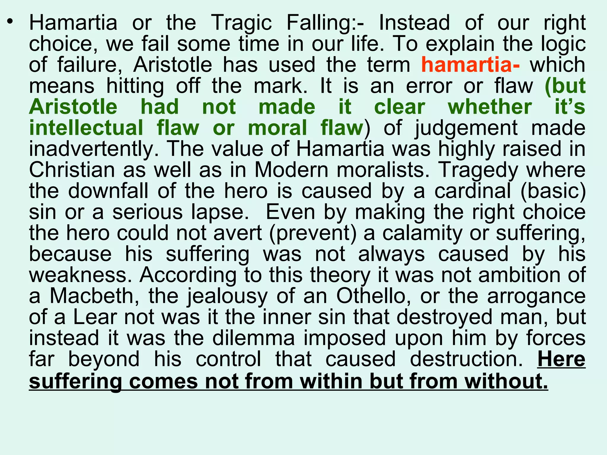 Hamartia or the Tragic Falling:- Instead of our right choice, we fail some time in our life. To explain the logic of failure, Aristotle has used the term  hamartia-  which means hitting off the mark. It is an error or flaw  (but Aristotle had not made it clear whether it’s intellectual flaw or moral flaw ) of judgement made inadvertently. The value of Hamartia was highly raised in Christian as well as in Modern moralists. Tragedy where the downfall of the hero is caused by a cardinal (basic) sin or a serious lapse.  Even by making the right choice the hero could not avert (prevent) a calamity or suffering, because his suffering was not always caused by his weakness. According to this theory it was not ambition of a Macbeth, the jealousy of an Othello, or the arrogance of a Lear not was it the inner sin that destroyed man, but instead it was the dilemma imposed upon him by forces far beyond his control that caused destruction.  Here suffering comes not from within but from without.   