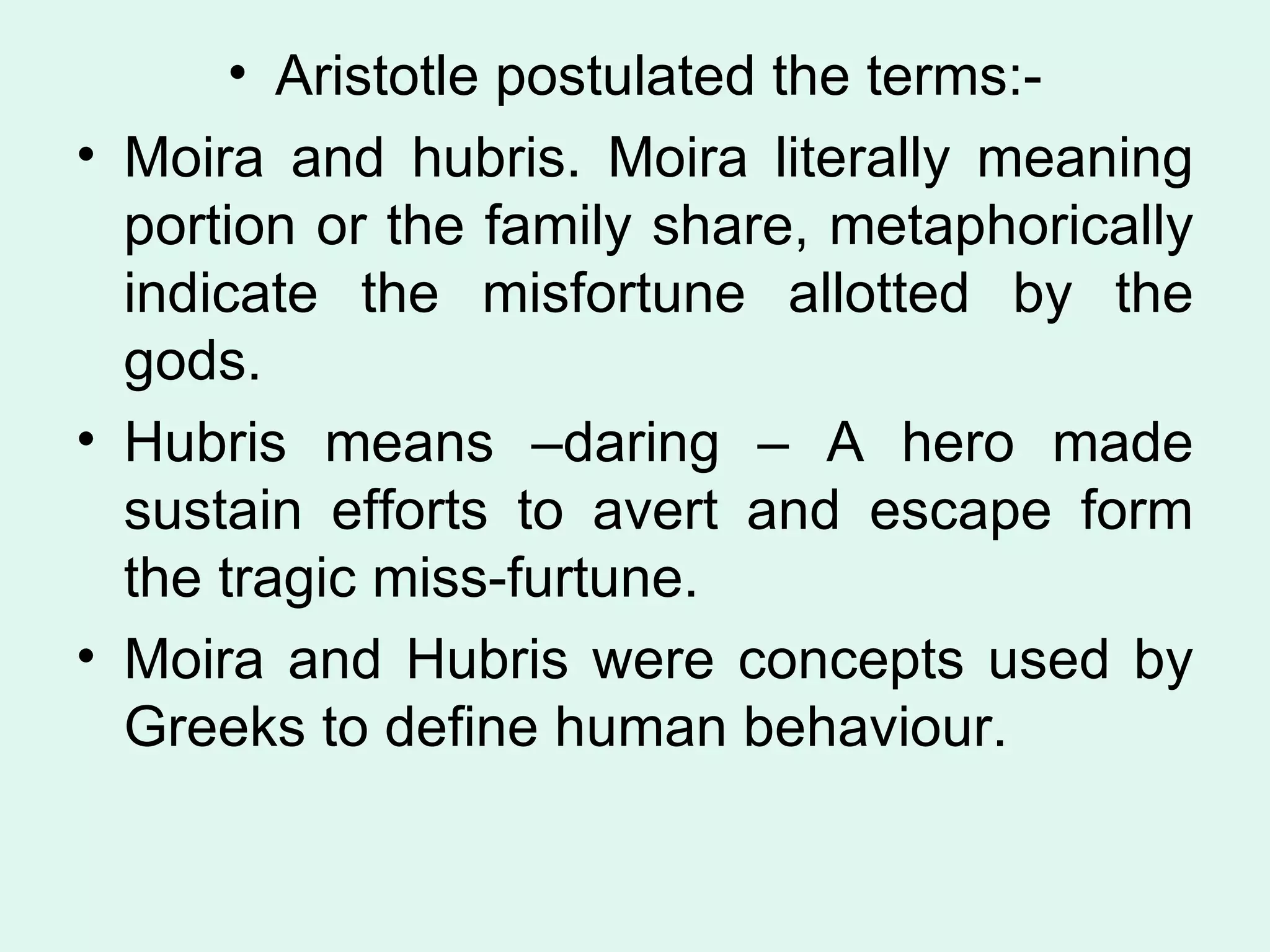 Aristotle postulated the terms:- Moira and hubris. Moira literally meaning portion or the family share, metaphorically indicate the misfortune allotted by the gods.  Hubris means –daring – A hero made sustain efforts to avert and escape form the tragic miss-furtune.  Moira and Hubris were concepts used by Greeks to define human behaviour.  