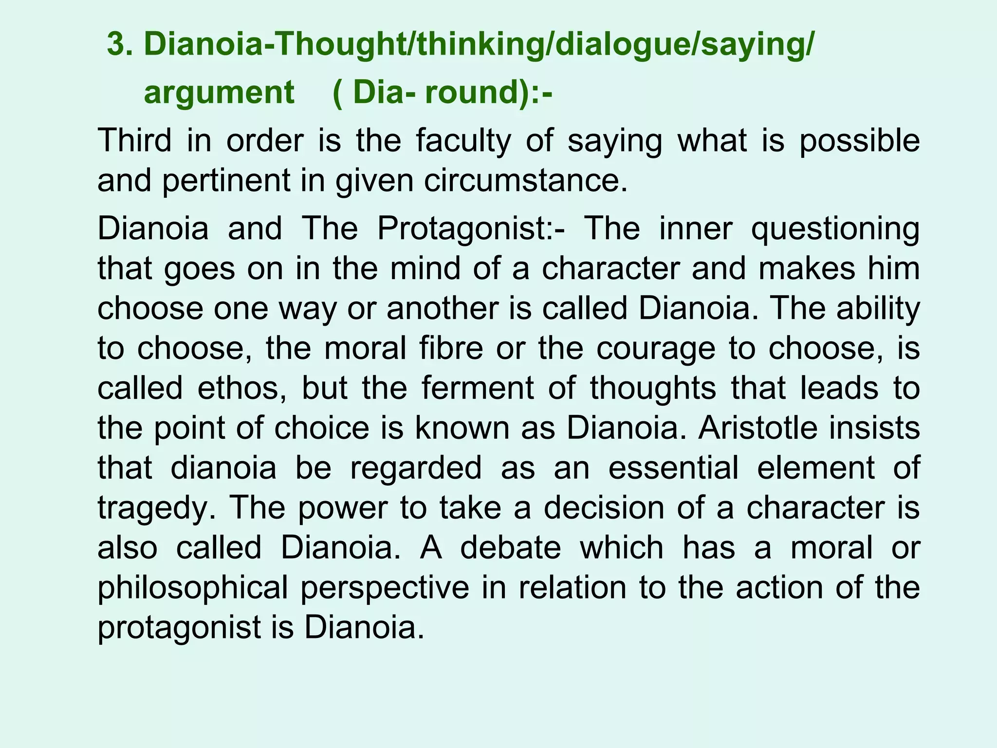 3. Dianoia-Thought/thinking/dialogue/saying/  argument  ( Dia- round):- Third in order is the faculty of saying what is possible and pertinent in given circumstance. Dianoia and The Protagonist:- The inner questioning that goes on in the mind of a character and makes him choose one way or another is called Dianoia. The ability to choose, the moral fibre or the courage to choose, is called ethos, but the ferment of thoughts that leads to the point of choice is known as Dianoia. Aristotle insists that dianoia be regarded as an essential element of tragedy. The power to take a decision of a character is also called Dianoia. A debate which has a moral or philosophical perspective in relation to the action of the protagonist is Dianoia.  