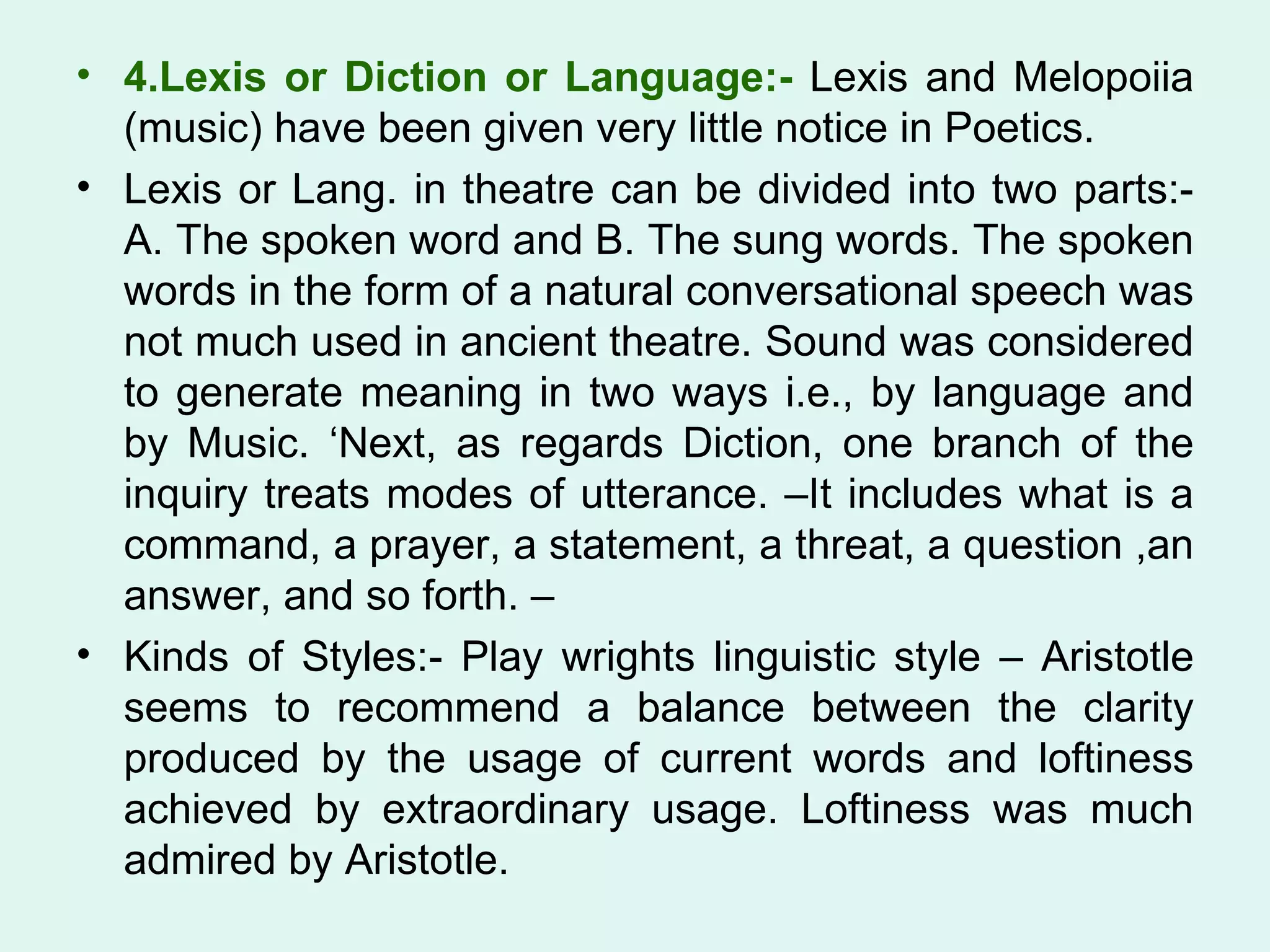 4.Lexis or Diction or Language:-  Lexis and Melopoiia (music) have been given very little notice in Poetics.  Lexis or Lang. in theatre can be divided into two parts:- A. The spoken word and B. The sung words. The spoken words in the form of a natural conversational speech was not much used in ancient theatre. Sound was considered to generate meaning in two ways i.e., by language and by Music. ‘Next, as regards Diction, one branch of the inquiry treats modes of utterance. –It includes what is a command, a prayer, a statement, a threat, a question ,an answer, and so forth. – Kinds of Styles:- Play wrights linguistic style – Aristotle seems to recommend a balance between the clarity produced by the usage of current words and loftiness achieved by extraordinary usage. Loftiness was much admired by Aristotle.  