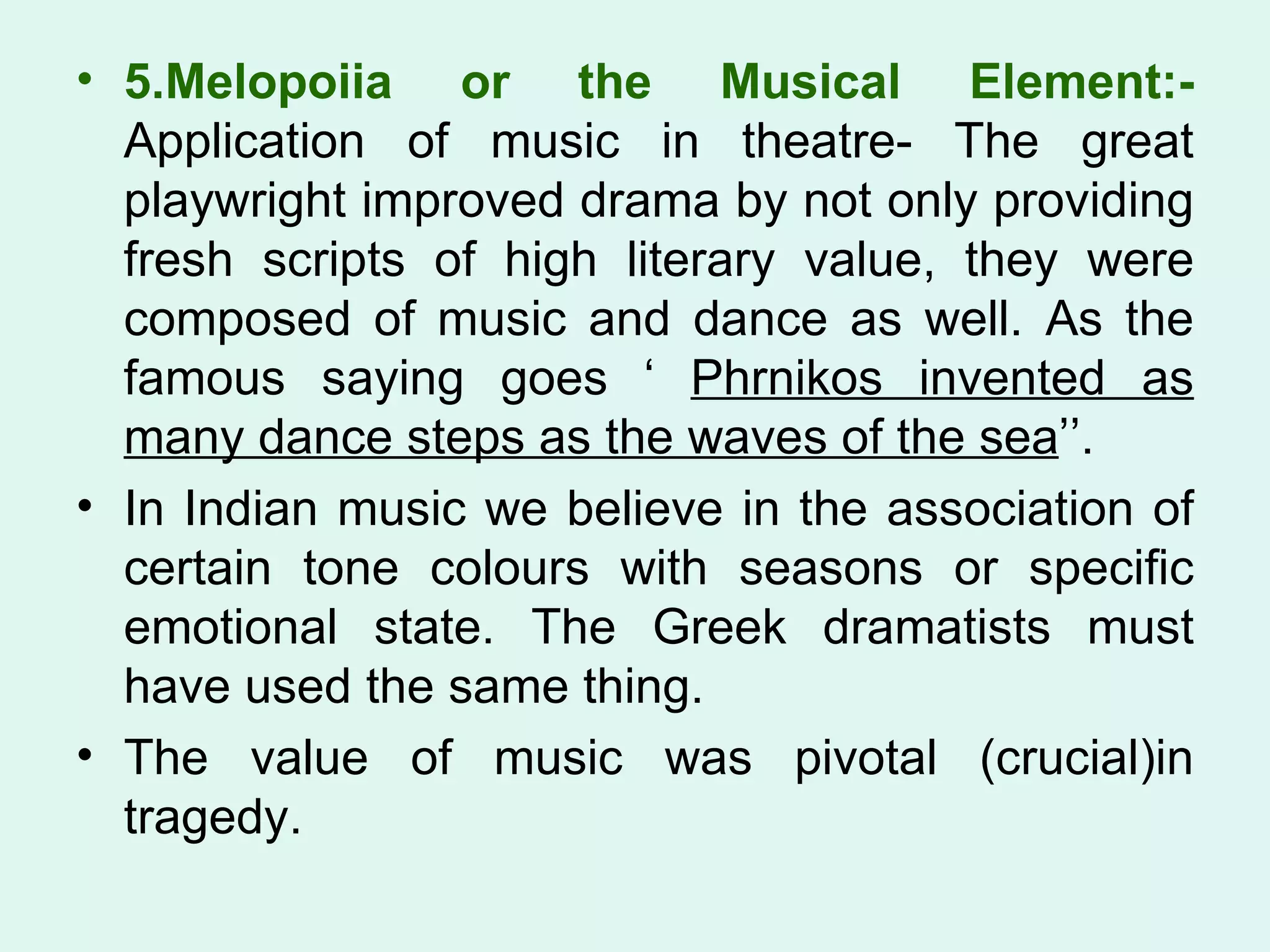 5.Melopoiia or the Musical Element:-  Application of music in theatre- The great playwright improved drama by not only providing fresh scripts of high literary value, they were composed of music and dance as well. As the famous saying goes ‘  Phrnikos invented as many dance steps as the waves of the sea ’’. In Indian music we believe in the association of certain tone colours with seasons or specific emotional state. The Greek dramatists must have used the same thing.  The value of music was pivotal (crucial)in tragedy.  