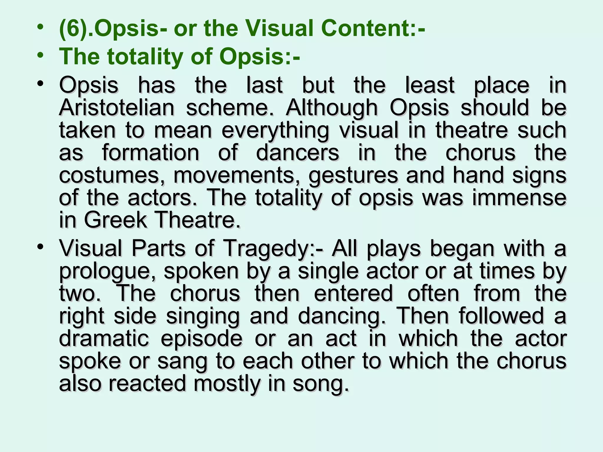 (6).Opsis- or the Visual Content:-  The totality of Opsis:-  Opsis has the last but the least place in Aristotelian scheme. Although Opsis should be taken to mean everything visual in theatre such as formation of dancers in the chorus the costumes, movements, gestures and hand signs of the actors. The totality of opsis was immense in Greek Theatre.  Visual Parts of Tragedy:- All plays began with a prologue, spoken by a single actor or at times by two. The chorus then entered often from the right side singing and dancing. Then followed a dramatic episode or an act in which the actor spoke or sang to each other to which the chorus also reacted mostly in song. 