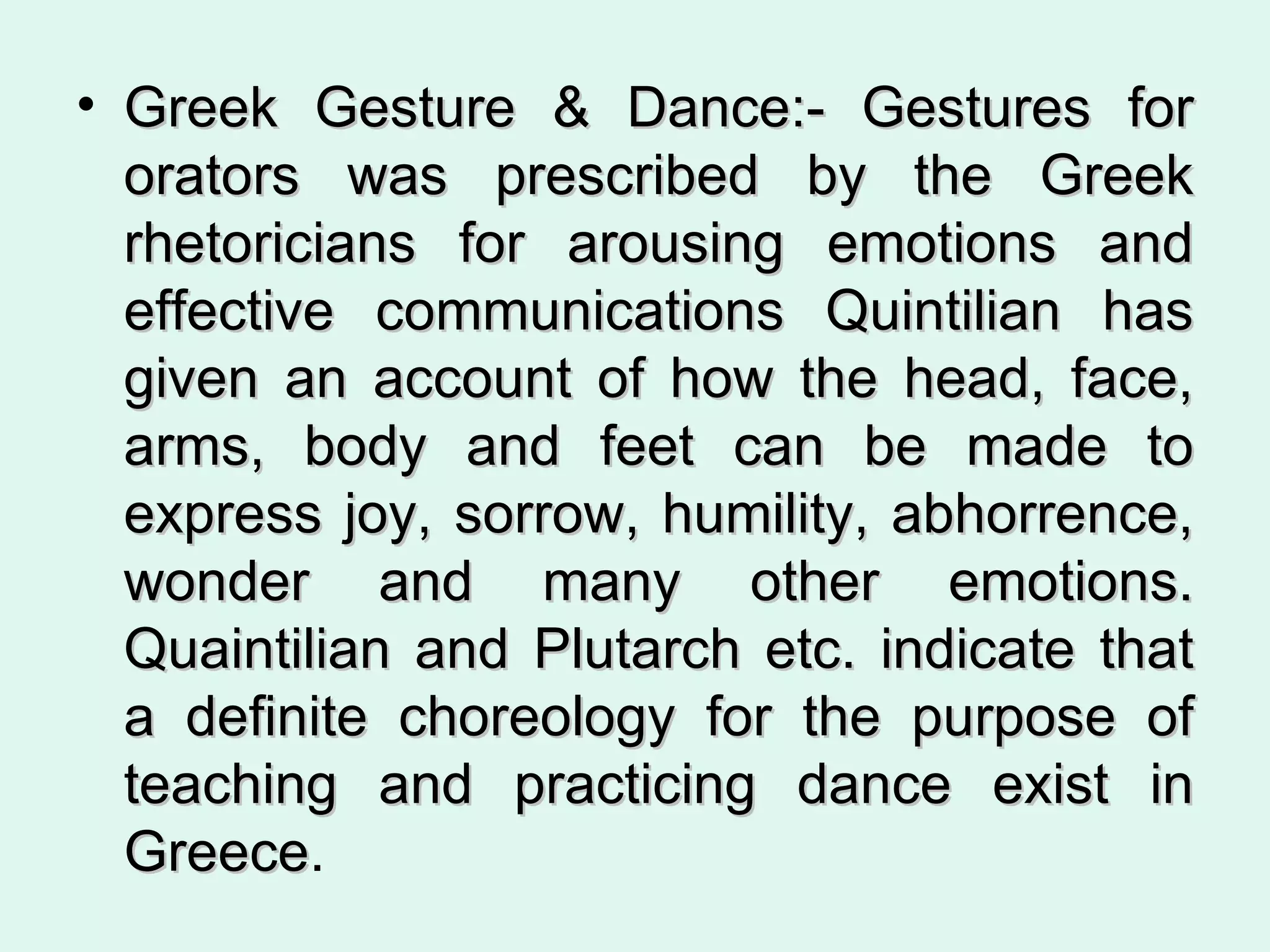 Greek Gesture & Dance:- Gestures for orators was prescribed by the Greek rhetoricians for arousing emotions and effective communications Quintilian has given an account of how the head, face, arms, body and feet can be made to express joy, sorrow, humility, abhorrence, wonder and many other emotions. Quaintilian and Plutarch etc. indicate that a definite choreology for the purpose of teaching and practicing dance exist in Greece .  