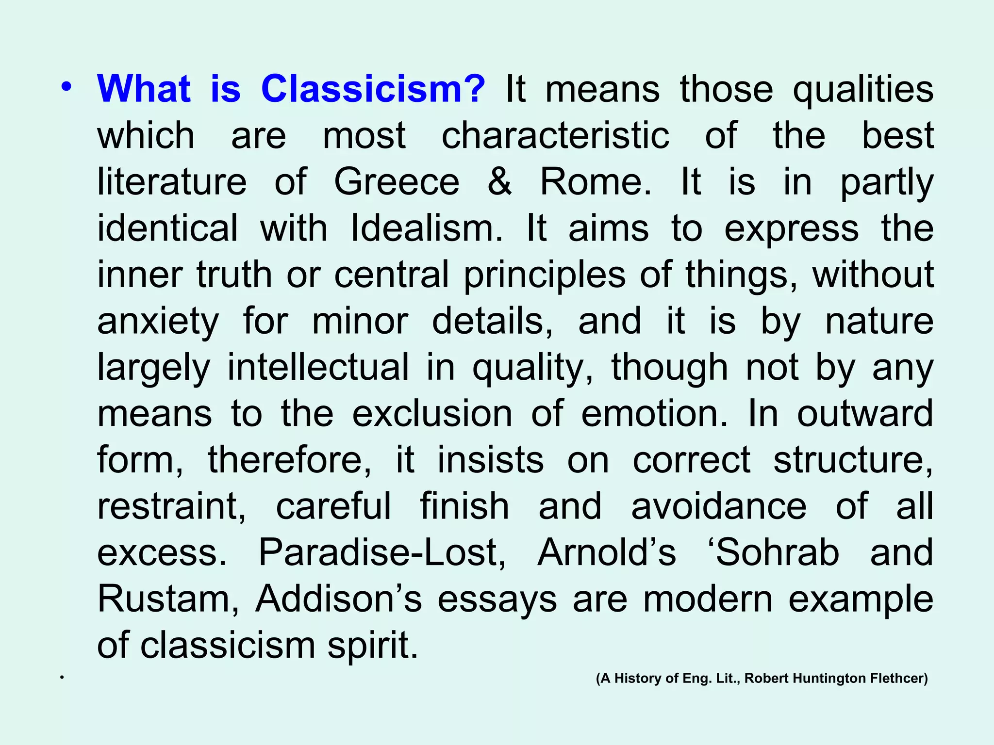What is Classicism?  It means those qualities which are most characteristic of the best literature of Greece & Rome. It is in partly identical with Idealism. It aims to express the inner truth or central principles of things, without anxiety for minor details, and it is by nature largely intellectual in quality, though not by any means to the exclusion of emotion. In outward form, therefore, it insists on correct structure, restraint, careful finish and avoidance of all excess. Paradise-Lost, Arnold’s ‘Sohrab and Rustam, Addison’s essays are modern example of classicism spirit.  (A History of Eng. Lit., Robert Huntington Flethcer) 