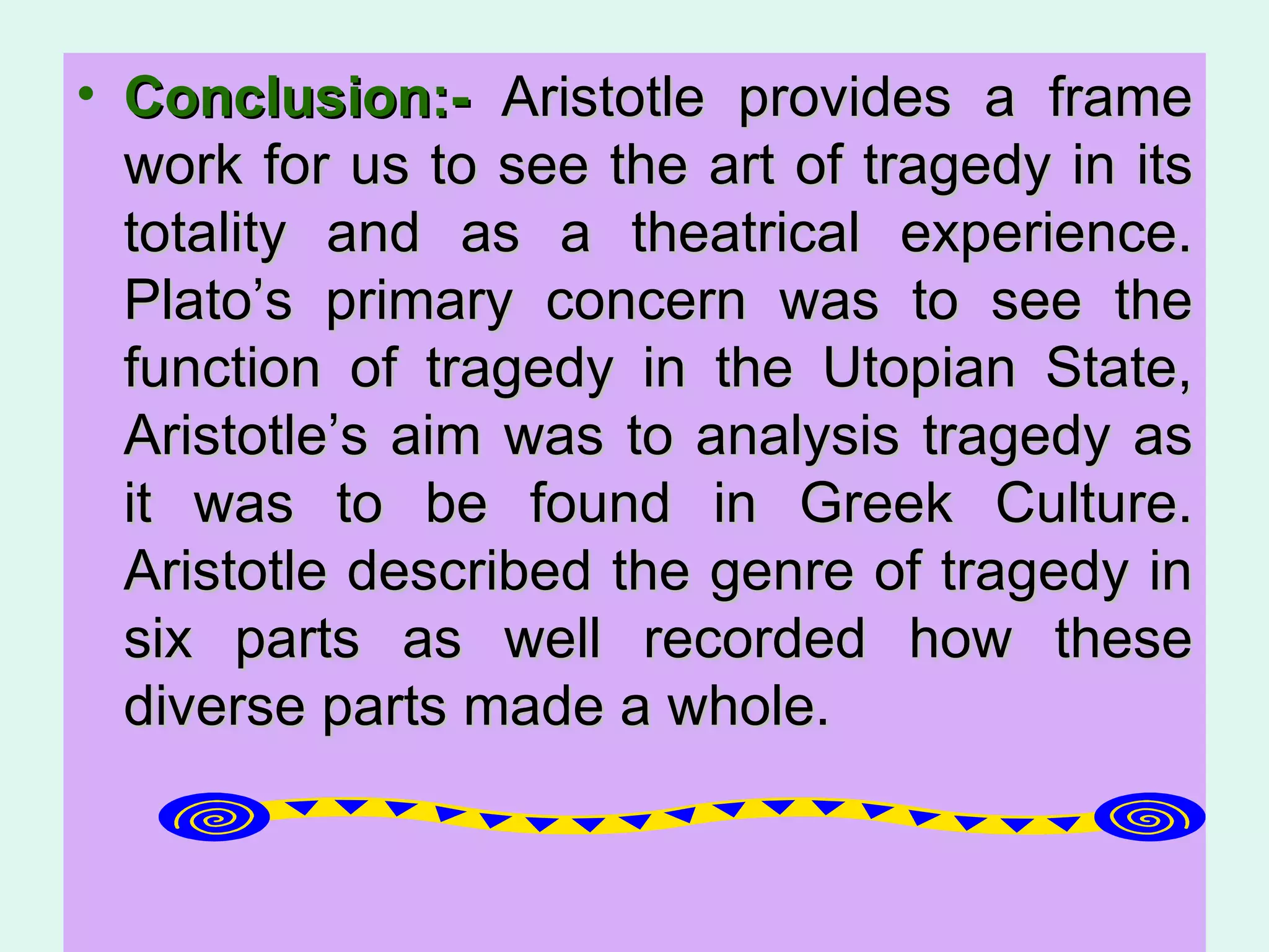 Conclusion:-  Aristotle provides a frame work for us to see the art of tragedy in its totality and as a theatrical experience. Plato’s primary concern was to see the function of tragedy in the Utopian State, Aristotle’s aim was to analysis tragedy as it was to be found in Greek Culture. Aristotle described the genre of tragedy in six parts as well recorded how these diverse parts made a whole.  