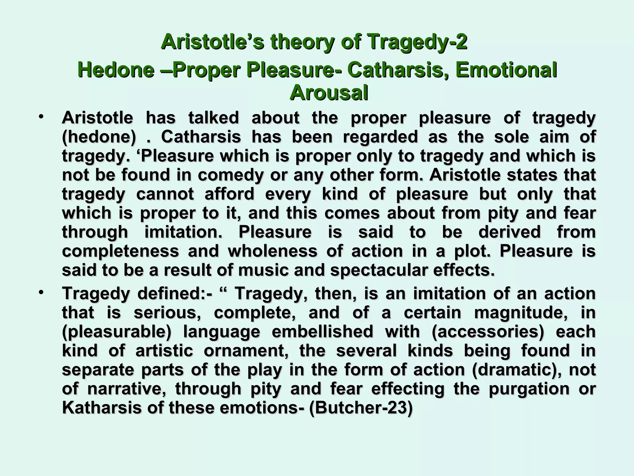 Aristotle’s theory of Tragedy-2  Hedone –Proper Pleasure- Catharsis, Emotional Arousal Aristotle has talked about the proper pleasure of tragedy (hedone) . Catharsis has been regarded as the sole aim of tragedy. ‘Pleasure which is proper only to tragedy and which is not be found in comedy or any other form. Aristotle states that tragedy cannot afford every kind of pleasure but only that which is proper to it, and this comes about from pity and fear through imitation. Pleasure is said to be derived from completeness and wholeness of action in a plot. Pleasure is said to be a result of music and spectacular effects.  Tragedy defined:- “ Tragedy, then, is an imitation of an action that is serious, complete, and of a certain magnitude, in (pleasurable) language embellished with (accessories) each kind of artistic ornament, the several kinds being found in separate parts of the play in the form of action (dramatic), not of narrative, through pity and fear effecting the purgation or Katharsis of these emotions- (Butcher-23) 