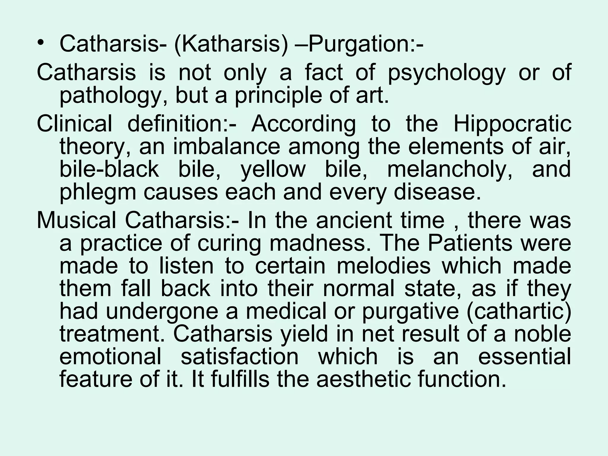 Catharsis- (Katharsis) –Purgation:- Catharsis is not only a fact of psychology or of pathology, but a principle of art. Clinical definition:- According to the Hippocratic theory, an imbalance among the elements of air, bile-black bile, yellow bile, melancholy, and phlegm causes each and every disease.  Musical Catharsis:- In the ancient time , there was a practice of curing madness. The Patients were made to listen to certain melodies which made them fall back into their normal state, as if they had undergone a medical or purgative (cathartic) treatment. Catharsis yield in net result of a noble emotional satisfaction which is an essential feature of it. It fulfills the aesthetic function.  