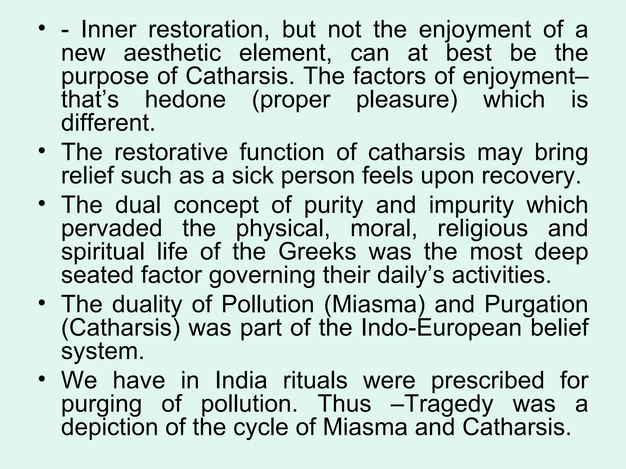 - Inner restoration, but not the enjoyment of a new aesthetic element, can at best be the purpose of Catharsis. The factors of enjoyment–that’s hedone (proper pleasure) which is different.  The restorative function of catharsis may bring relief such as a sick person feels upon recovery.  The dual concept of purity and impurity which pervaded the physical, moral, religious and spiritual life of the Greeks was the most deep seated factor governing their daily’s activities.  The duality of Pollution (Miasma) and Purgation (Catharsis) was part of the Indo-European belief system.  We have in India rituals were prescribed for purging of pollution. Thus –Tragedy was a depiction of the cycle of Miasma and Catharsis.  