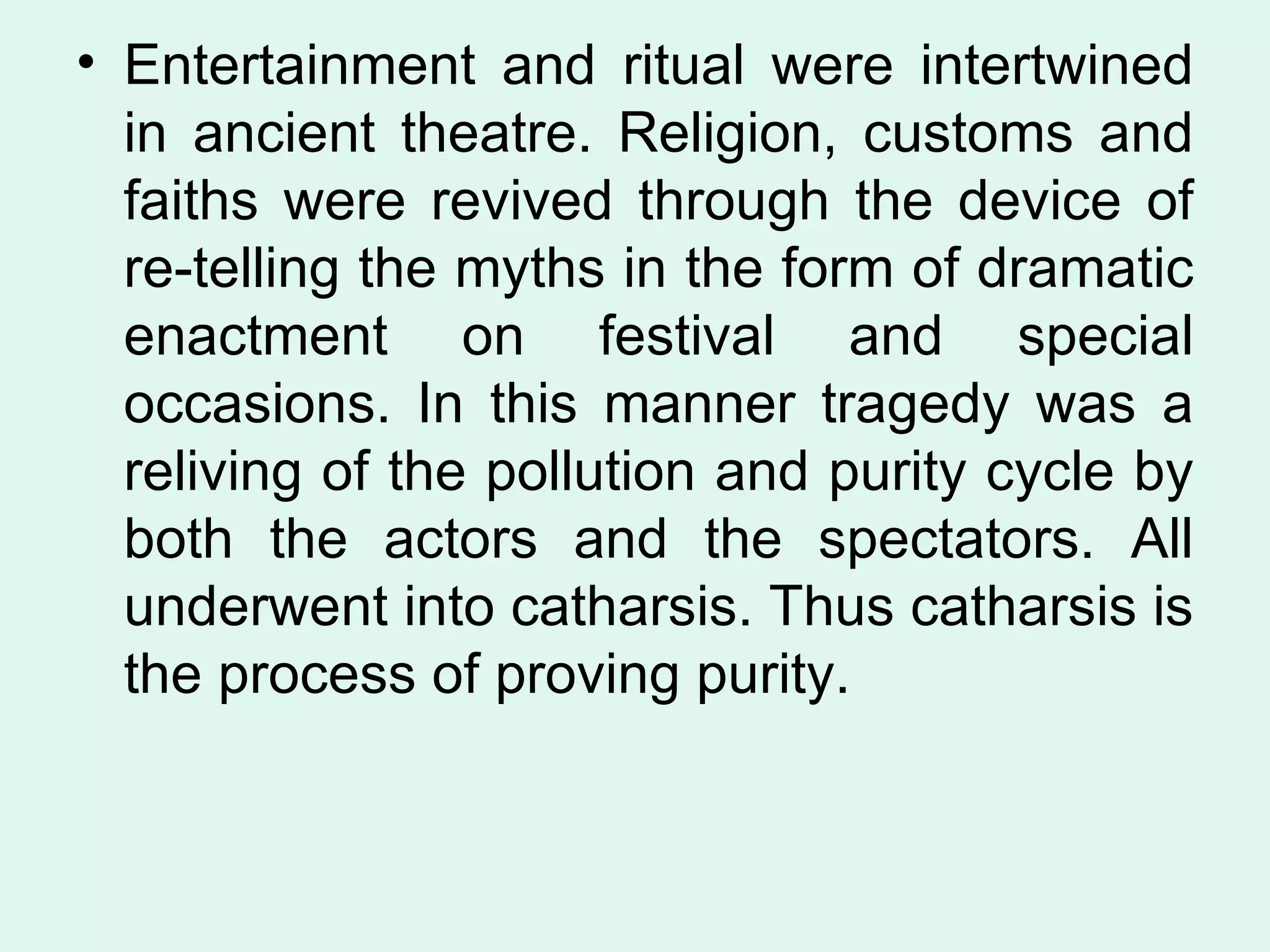 Entertainment and ritual were intertwined in ancient theatre. Religion, customs and faiths were revived through the device of re-telling the myths in the form of dramatic enactment on festival and special occasions. In this manner tragedy was a reliving of the pollution and purity cycle by both the actors and the spectators. All underwent into catharsis. Thus catharsis is the process of proving purity.  