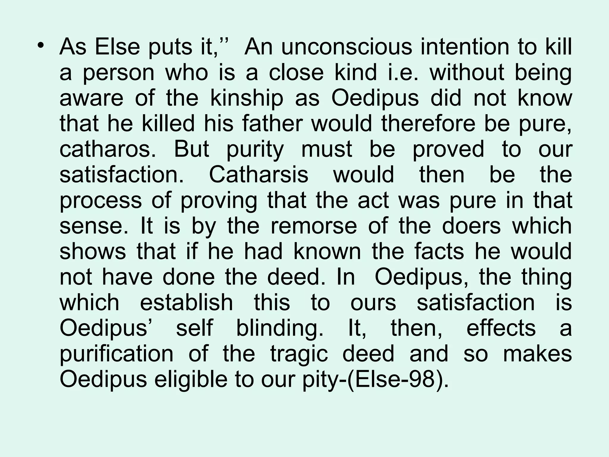 As Else puts it,’’  An unconscious intention to kill a person who is a close kind i.e. without being aware of the kinship as Oedipus did not know that he killed his father would therefore be pure, catharos. But purity must be proved to our satisfaction. Catharsis would then be the process of proving that the act was pure in that sense. It is by the remorse of the doers which shows that if he had known the facts he would not have done the deed. In  Oedipus, the thing which establish this to ours satisfaction is Oedipus’ self blinding. It, then, effects a purification of the tragic deed and so makes Oedipus eligible to our pity-(Else-98).  