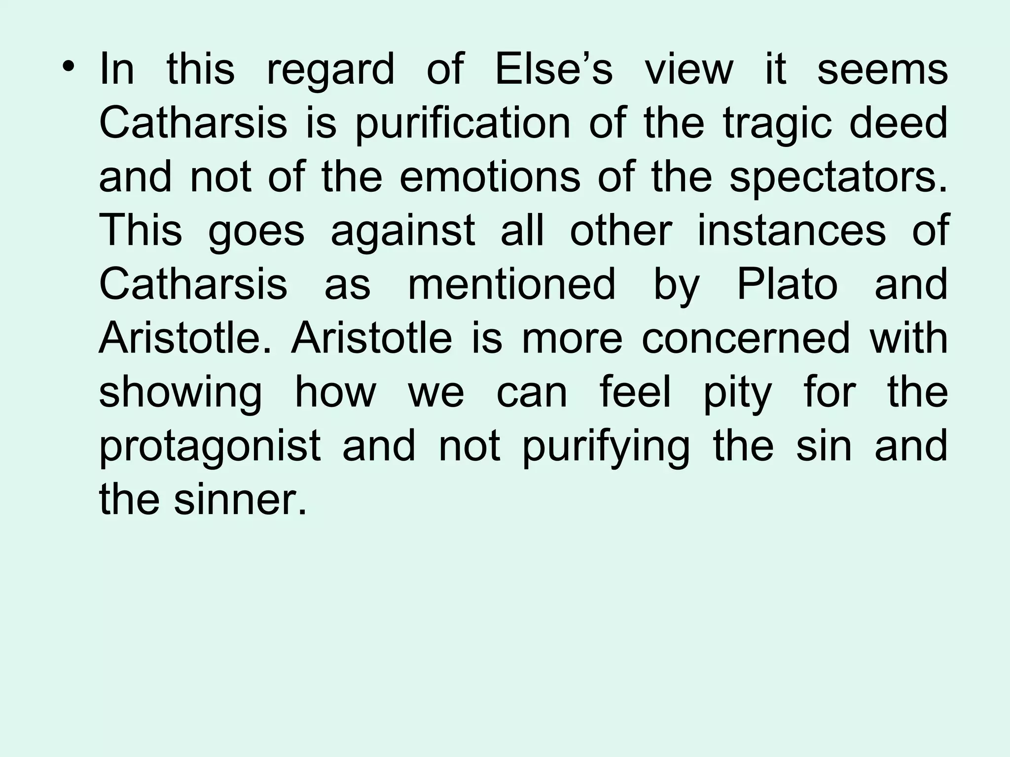 In this regard of Else’s view it seems Catharsis is purification of the tragic deed and not of the emotions of the spectators. This goes against all other instances of Catharsis as mentioned by Plato and Aristotle. Aristotle is more concerned with showing how we can feel pity for the protagonist and not purifying the sin and the sinner.  