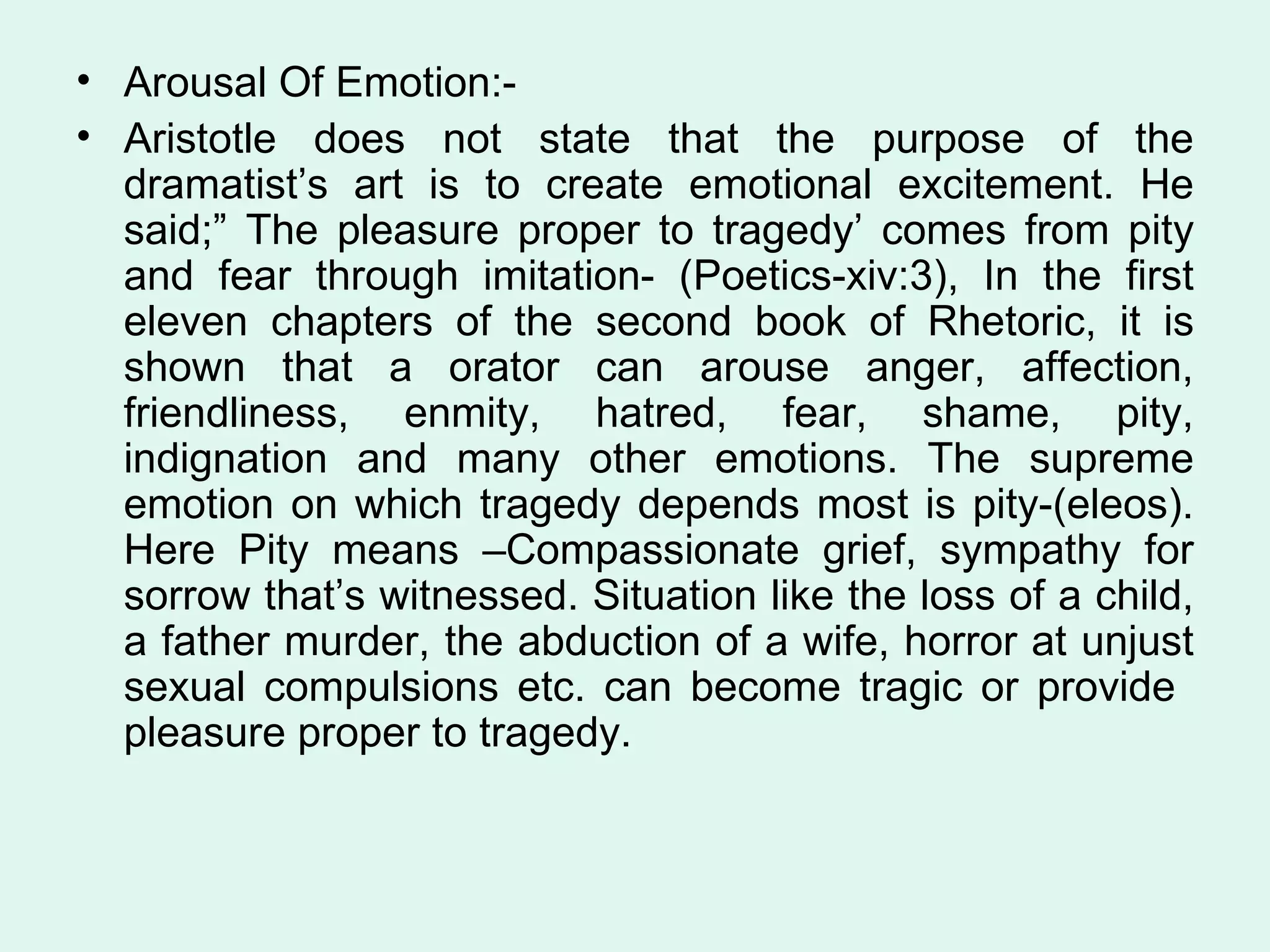 Arousal Of Emotion:- Aristotle does not state that the purpose of the dramatist’s art is to create emotional excitement. He said;” The pleasure proper to tragedy’ comes from pity and fear through imitation- (Poetics-xiv:3), In the first eleven chapters of the second book of Rhetoric, it is shown that a orator can arouse anger, affection, friendliness, enmity, hatred, fear, shame, pity, indignation and many other emotions. The supreme emotion on which tragedy depends most is pity-(eleos). Here Pity means –Compassionate grief, sympathy for sorrow that’s witnessed. Situation like the loss of a child, a father murder, the abduction of a wife, horror at unjust sexual compulsions etc. can become tragic or provide  pleasure proper to tragedy.  